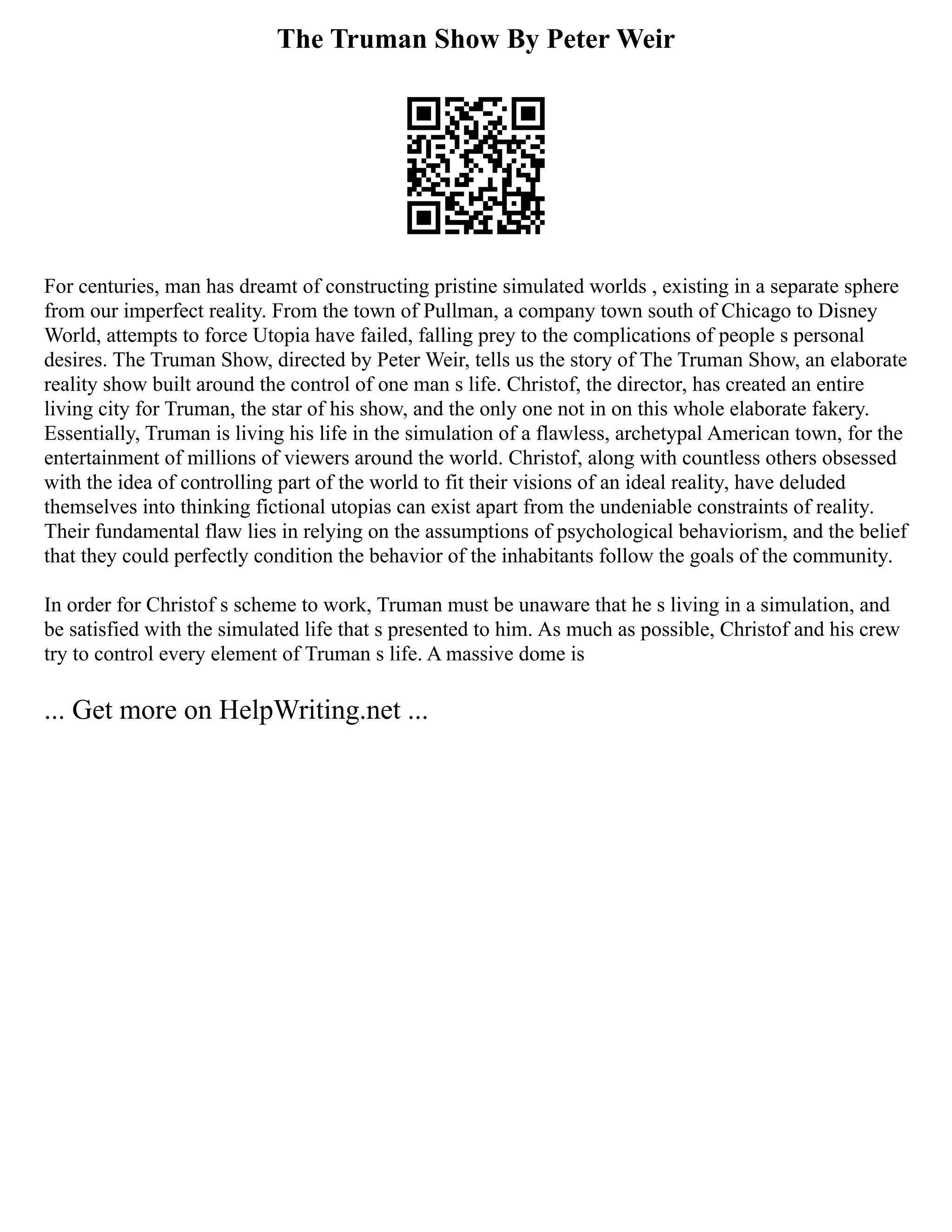 The Truman Show By Peter Weir
For centuries, man has dreamt of constructing pristine simulated worlds , existing in a separate sphere
from our imperfect reality. From the town of Pullman, a company town south of Chicago to Disney
World, attempts to force Utopia have failed, falling prey to the complications of people s personal
desires. The Truman Show, directed by Peter Weir, tells us the story of The Truman Show, an elaborate
reality show built around the control of one man s life. Christof, the director, has created an entire
living city for Truman, the star of his show, and the only one not in on this whole elaborate fakery.
Essentially, Truman is living his life in the simulation of a flawless, archetypal American town, for the
entertainment of millions of viewers around the world. Christof, along with countless others obsessed
with the idea of controlling part of the world to fit their visions of an ideal reality, have deluded
themselves into thinking fictional utopias can exist apart from the undeniable constraints of reality.
Their fundamental flaw lies in relying on the assumptions of psychological behaviorism, and the belief
that they could perfectly condition the behavior of the inhabitants follow the goals of the community.
In order for Christof s scheme to work, Truman must be unaware that he s living in a simulation, and
be satisfied with the simulated life that s presented to him. As much as possible, Christof and his crew
try to control every element of Truman s life. A massive dome is
... Get more on HelpWriting.net ...
 