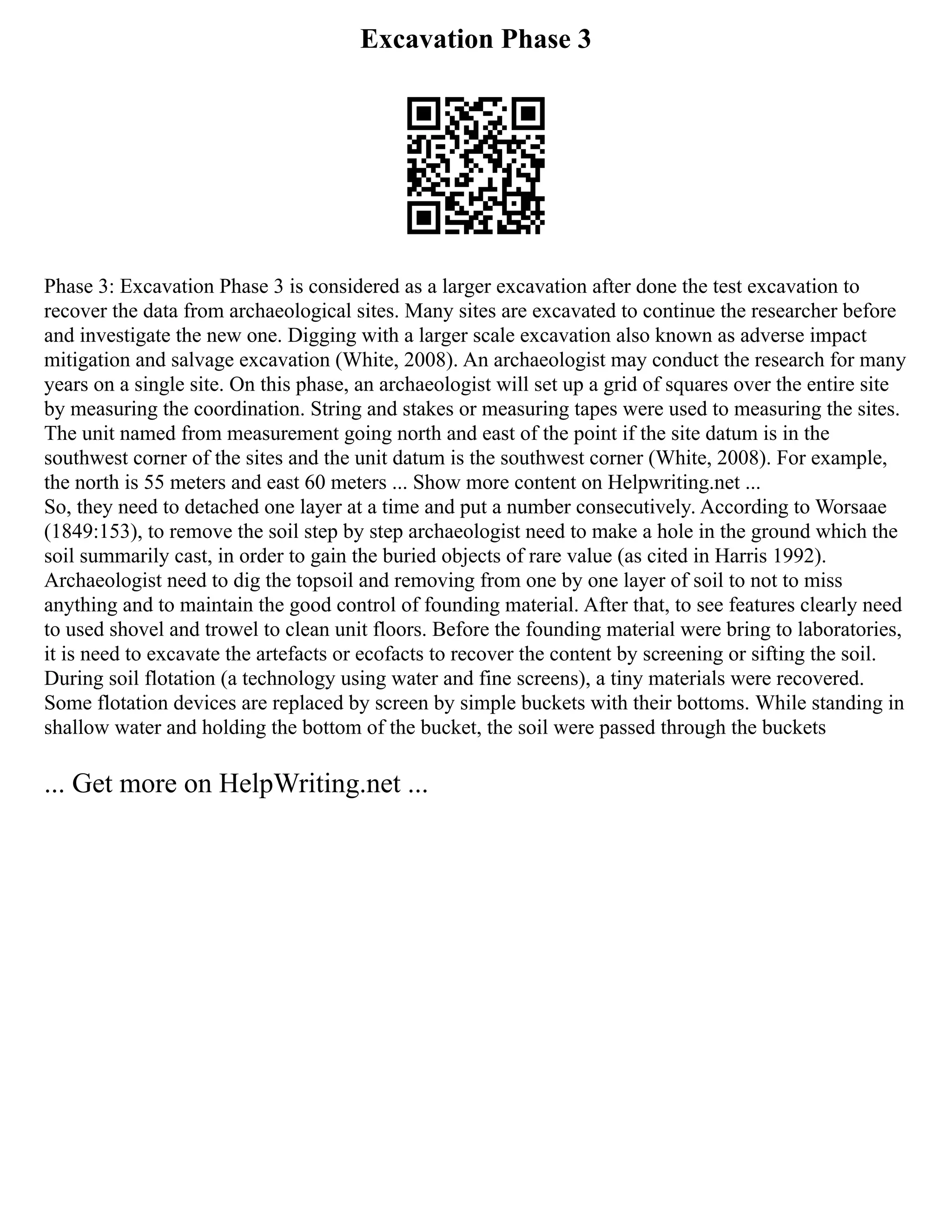 Excavation Phase 3
Phase 3: Excavation Phase 3 is considered as a larger excavation after done the test excavation to
recover the data from archaeological sites. Many sites are excavated to continue the researcher before
and investigate the new one. Digging with a larger scale excavation also known as adverse impact
mitigation and salvage excavation (White, 2008). An archaeologist may conduct the research for many
years on a single site. On this phase, an archaeologist will set up a grid of squares over the entire site
by measuring the coordination. String and stakes or measuring tapes were used to measuring the sites.
The unit named from measurement going north and east of the point if the site datum is in the
southwest corner of the sites and the unit datum is the southwest corner (White, 2008). For example,
the north is 55 meters and east 60 meters ... Show more content on Helpwriting.net ...
So, they need to detached one layer at a time and put a number consecutively. According to Worsaae
(1849:153), to remove the soil step by step archaeologist need to make a hole in the ground which the
soil summarily cast, in order to gain the buried objects of rare value (as cited in Harris 1992).
Archaeologist need to dig the topsoil and removing from one by one layer of soil to not to miss
anything and to maintain the good control of founding material. After that, to see features clearly need
to used shovel and trowel to clean unit floors. Before the founding material were bring to laboratories,
it is need to excavate the artefacts or ecofacts to recover the content by screening or sifting the soil.
During soil flotation (a technology using water and fine screens), a tiny materials were recovered.
Some flotation devices are replaced by screen by simple buckets with their bottoms. While standing in
shallow water and holding the bottom of the bucket, the soil were passed through the buckets
... Get more on HelpWriting.net ...
 