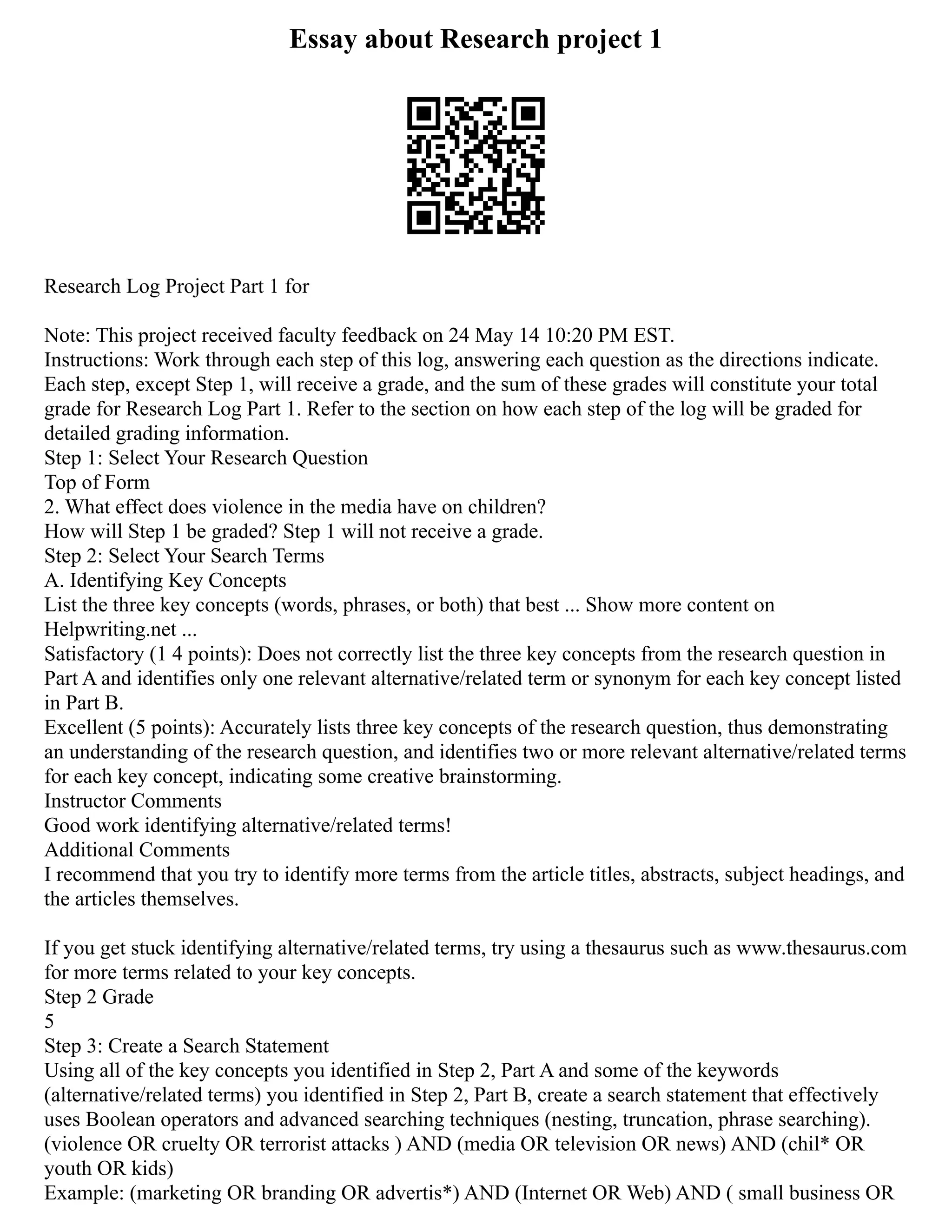 Essay about Research project 1
Research Log Project Part 1 for
Note: This project received faculty feedback on 24 May 14 10:20 PM EST.
Instructions: Work through each step of this log, answering each question as the directions indicate.
Each step, except Step 1, will receive a grade, and the sum of these grades will constitute your total
grade for Research Log Part 1. Refer to the section on how each step of the log will be graded for
detailed grading information.
Step 1: Select Your Research Question
Top of Form
2. What effect does violence in the media have on children?
How will Step 1 be graded? Step 1 will not receive a grade.
Step 2: Select Your Search Terms
A. Identifying Key Concepts
List the three key concepts (words, phrases, or both) that best ... Show more content on
Helpwriting.net ...
Satisfactory (1 4 points): Does not correctly list the three key concepts from the research question in
Part A and identifies only one relevant alternative/related term or synonym for each key concept listed
in Part B.
Excellent (5 points): Accurately lists three key concepts of the research question, thus demonstrating
an understanding of the research question, and identifies two or more relevant alternative/related terms
for each key concept, indicating some creative brainstorming.
Instructor Comments
Good work identifying alternative/related terms!
Additional Comments
I recommend that you try to identify more terms from the article titles, abstracts, subject headings, and
the articles themselves.
If you get stuck identifying alternative/related terms, try using a thesaurus such as www.thesaurus.com
for more terms related to your key concepts.
Step 2 Grade
5
Step 3: Create a Search Statement
Using all of the key concepts you identified in Step 2, Part A and some of the keywords
(alternative/related terms) you identified in Step 2, Part B, create a search statement that effectively
uses Boolean operators and advanced searching techniques (nesting, truncation, phrase searching).
(violence OR cruelty OR terrorist attacks ) AND (media OR television OR news) AND (chil* OR
youth OR kids)
Example: (marketing OR branding OR advertis*) AND (Internet OR Web) AND ( small business OR
 
