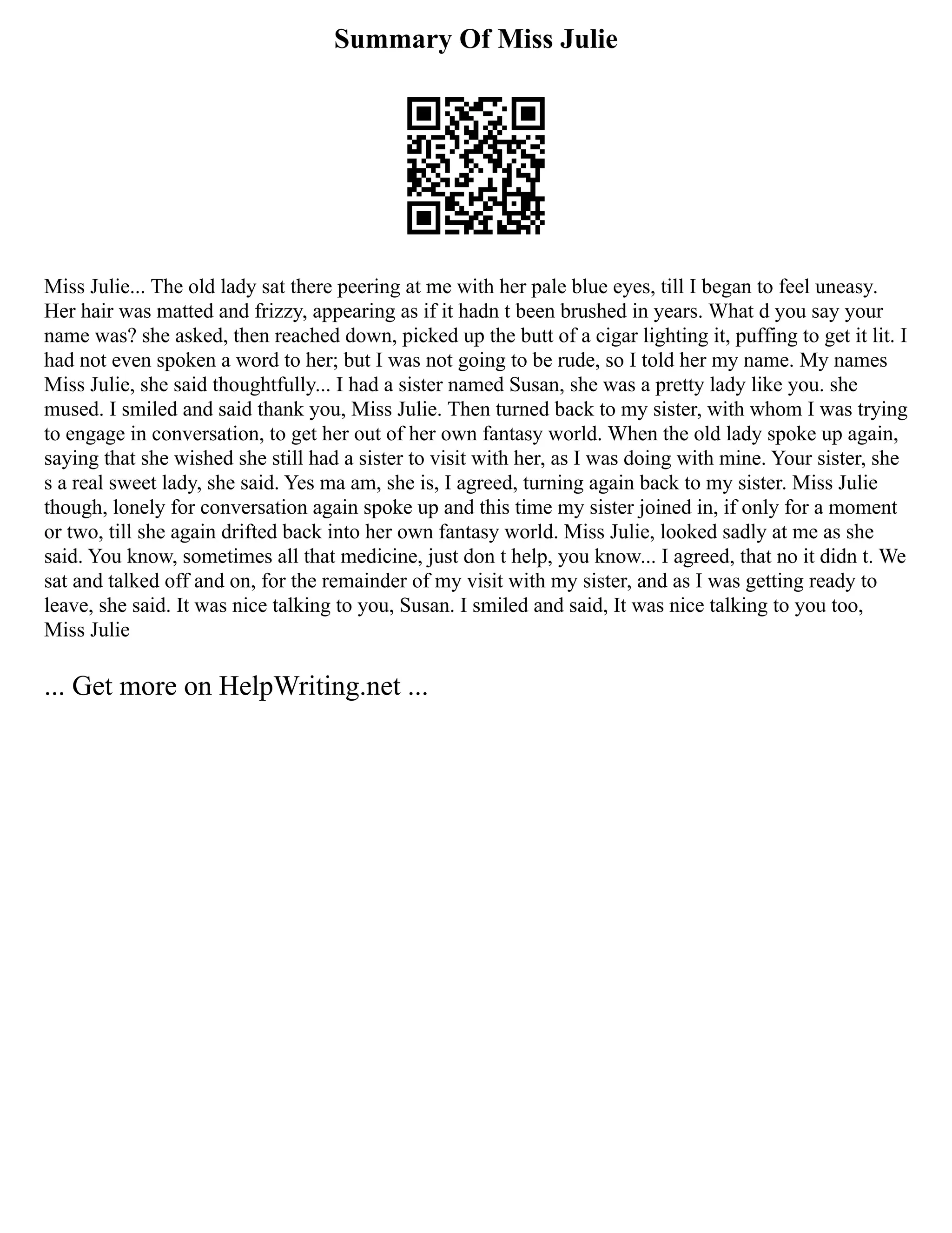 Summary Of Miss Julie
Miss Julie... The old lady sat there peering at me with her pale blue eyes, till I began to feel uneasy.
Her hair was matted and frizzy, appearing as if it hadn t been brushed in years. What d you say your
name was? she asked, then reached down, picked up the butt of a cigar lighting it, puffing to get it lit. I
had not even spoken a word to her; but I was not going to be rude, so I told her my name. My names
Miss Julie, she said thoughtfully... I had a sister named Susan, she was a pretty lady like you. she
mused. I smiled and said thank you, Miss Julie. Then turned back to my sister, with whom I was trying
to engage in conversation, to get her out of her own fantasy world. When the old lady spoke up again,
saying that she wished she still had a sister to visit with her, as I was doing with mine. Your sister, she
s a real sweet lady, she said. Yes ma am, she is, I agreed, turning again back to my sister. Miss Julie
though, lonely for conversation again spoke up and this time my sister joined in, if only for a moment
or two, till she again drifted back into her own fantasy world. Miss Julie, looked sadly at me as she
said. You know, sometimes all that medicine, just don t help, you know... I agreed, that no it didn t. We
sat and talked off and on, for the remainder of my visit with my sister, and as I was getting ready to
leave, she said. It was nice talking to you, Susan. I smiled and said, It was nice talking to you too,
Miss Julie
... Get more on HelpWriting.net ...
 