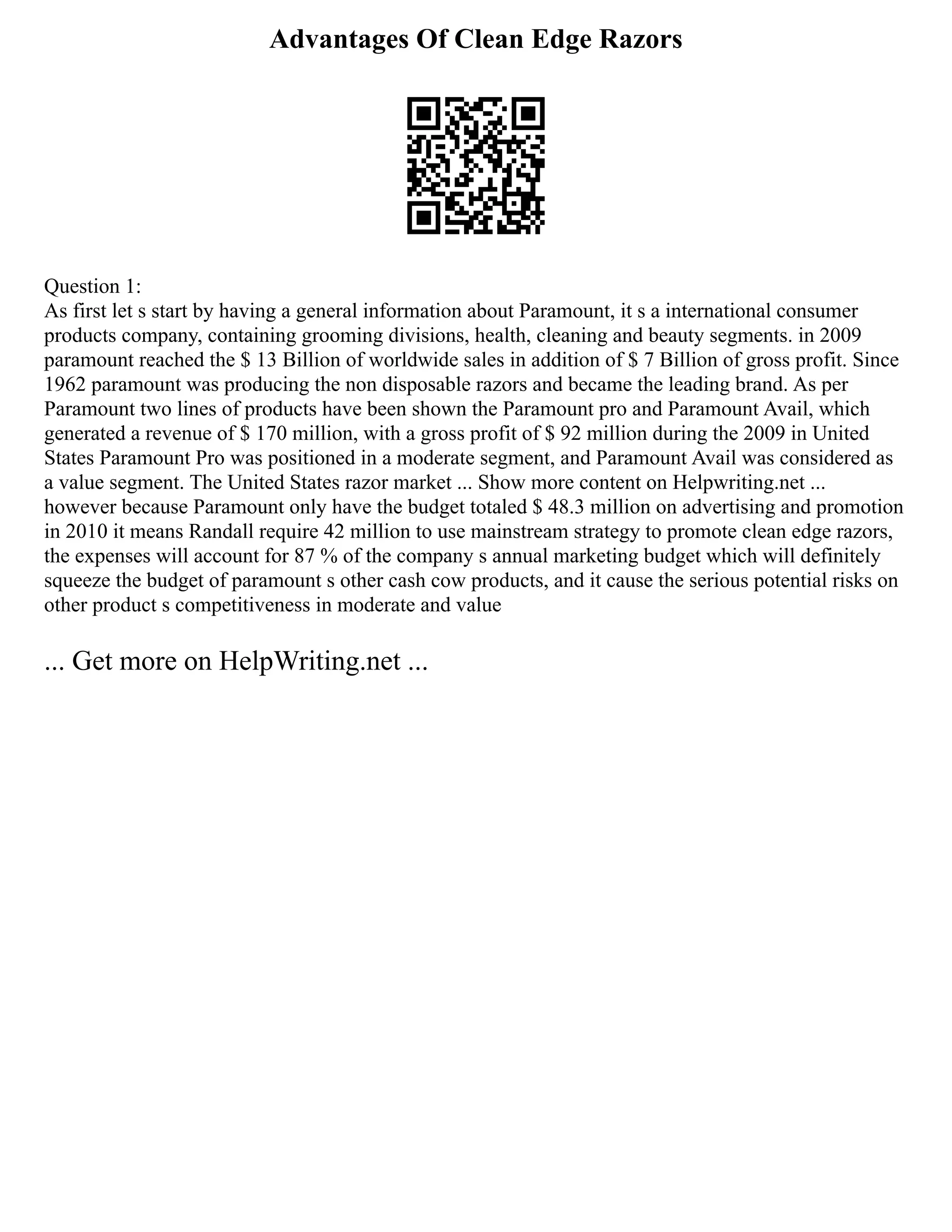 Advantages Of Clean Edge Razors
Question 1:
As first let s start by having a general information about Paramount, it s a international consumer
products company, containing grooming divisions, health, cleaning and beauty segments. in 2009
paramount reached the $ 13 Billion of worldwide sales in addition of $ 7 Billion of gross profit. Since
1962 paramount was producing the non disposable razors and became the leading brand. As per
Paramount two lines of products have been shown the Paramount pro and Paramount Avail, which
generated a revenue of $ 170 million, with a gross profit of $ 92 million during the 2009 in United
States Paramount Pro was positioned in a moderate segment, and Paramount Avail was considered as
a value segment. The United States razor market ... Show more content on Helpwriting.net ...
however because Paramount only have the budget totaled $ 48.3 million on advertising and promotion
in 2010 it means Randall require 42 million to use mainstream strategy to promote clean edge razors,
the expenses will account for 87 % of the company s annual marketing budget which will definitely
squeeze the budget of paramount s other cash cow products, and it cause the serious potential risks on
other product s competitiveness in moderate and value
... Get more on HelpWriting.net ...
 