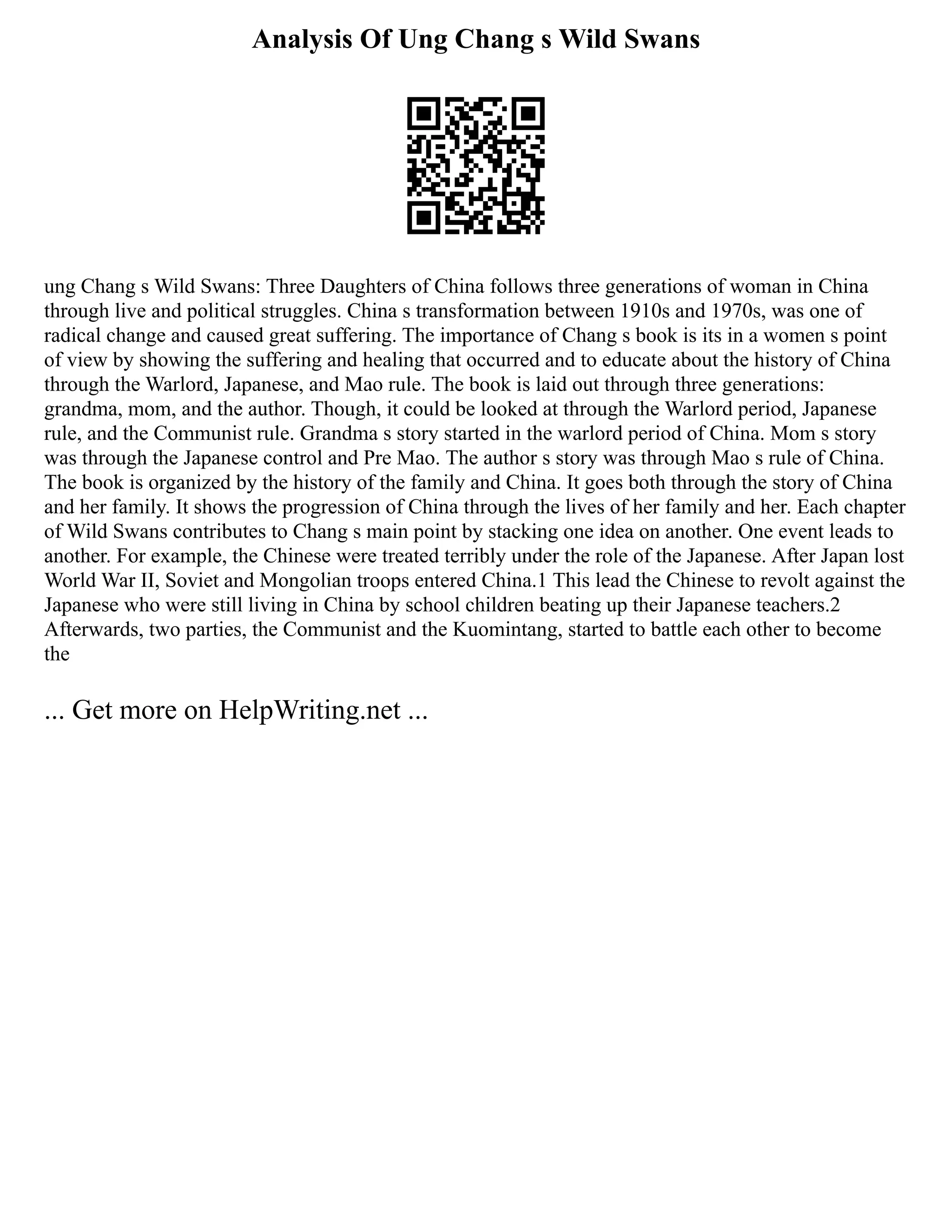 Analysis Of Ung Chang s Wild Swans
ung Chang s Wild Swans: Three Daughters of China follows three generations of woman in China
through live and political struggles. China s transformation between 1910s and 1970s, was one of
radical change and caused great suffering. The importance of Chang s book is its in a women s point
of view by showing the suffering and healing that occurred and to educate about the history of China
through the Warlord, Japanese, and Mao rule. The book is laid out through three generations:
grandma, mom, and the author. Though, it could be looked at through the Warlord period, Japanese
rule, and the Communist rule. Grandma s story started in the warlord period of China. Mom s story
was through the Japanese control and Pre Mao. The author s story was through Mao s rule of China.
The book is organized by the history of the family and China. It goes both through the story of China
and her family. It shows the progression of China through the lives of her family and her. Each chapter
of Wild Swans contributes to Chang s main point by stacking one idea on another. One event leads to
another. For example, the Chinese were treated terribly under the role of the Japanese. After Japan lost
World War II, Soviet and Mongolian troops entered China.1 This lead the Chinese to revolt against the
Japanese who were still living in China by school children beating up their Japanese teachers.2
Afterwards, two parties, the Communist and the Kuomintang, started to battle each other to become
the
... Get more on HelpWriting.net ...
 