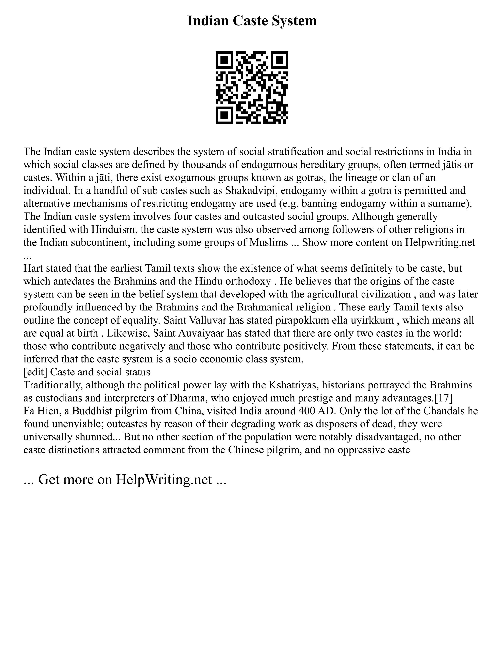 Indian Caste System
The Indian caste system describes the system of social stratification and social restrictions in India in
which social classes are defined by thousands of endogamous hereditary groups, often termed jātis or
castes. Within a jāti, there exist exogamous groups known as gotras, the lineage or clan of an
individual. In a handful of sub castes such as Shakadvipi, endogamy within a gotra is permitted and
alternative mechanisms of restricting endogamy are used (e.g. banning endogamy within a surname).
The Indian caste system involves four castes and outcasted social groups. Although generally
identified with Hinduism, the caste system was also observed among followers of other religions in
the Indian subcontinent, including some groups of Muslims ... Show more content on Helpwriting.net
...
Hart stated that the earliest Tamil texts show the existence of what seems definitely to be caste, but
which antedates the Brahmins and the Hindu orthodoxy . He believes that the origins of the caste
system can be seen in the belief system that developed with the agricultural civilization , and was later
profoundly influenced by the Brahmins and the Brahmanical religion . These early Tamil texts also
outline the concept of equality. Saint Valluvar has stated pirapokkum ella uyirkkum , which means all
are equal at birth . Likewise, Saint Auvaiyaar has stated that there are only two castes in the world:
those who contribute negatively and those who contribute positively. From these statements, it can be
inferred that the caste system is a socio economic class system.
[edit] Caste and social status
Traditionally, although the political power lay with the Kshatriyas, historians portrayed the Brahmins
as custodians and interpreters of Dharma, who enjoyed much prestige and many advantages.[17]
Fa Hien, a Buddhist pilgrim from China, visited India around 400 AD. Only the lot of the Chandals he
found unenviable; outcastes by reason of their degrading work as disposers of dead, they were
universally shunned... But no other section of the population were notably disadvantaged, no other
caste distinctions attracted comment from the Chinese pilgrim, and no oppressive caste
... Get more on HelpWriting.net ...
 