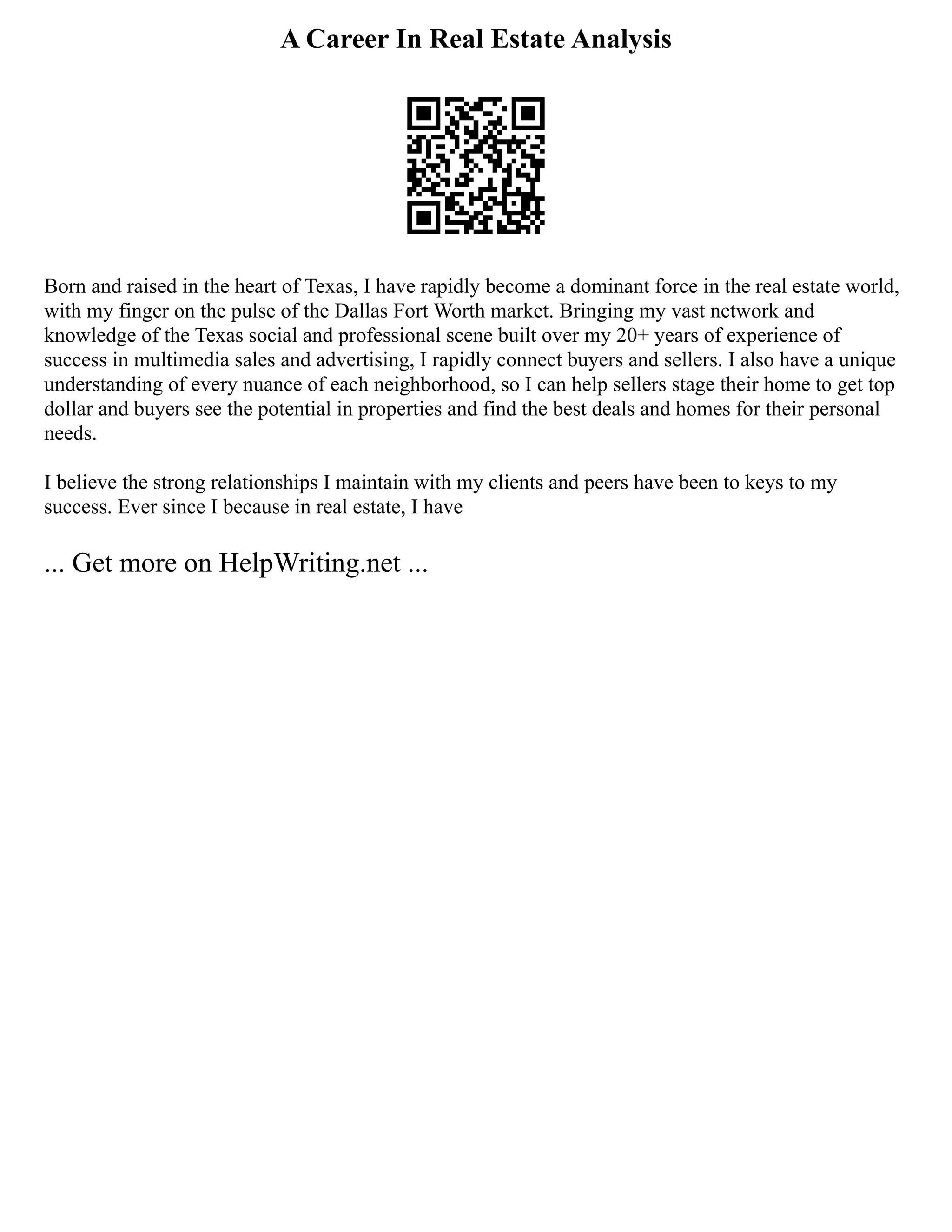 A Career In Real Estate Analysis
Born and raised in the heart of Texas, I have rapidly become a dominant force in the real estate world,
with my finger on the pulse of the Dallas Fort Worth market. Bringing my vast network and
knowledge of the Texas social and professional scene built over my 20+ years of experience of
success in multimedia sales and advertising, I rapidly connect buyers and sellers. I also have a unique
understanding of every nuance of each neighborhood, so I can help sellers stage their home to get top
dollar and buyers see the potential in properties and find the best deals and homes for their personal
needs.
I believe the strong relationships I maintain with my clients and peers have been to keys to my
success. Ever since I because in real estate, I have
... Get more on HelpWriting.net ...
 