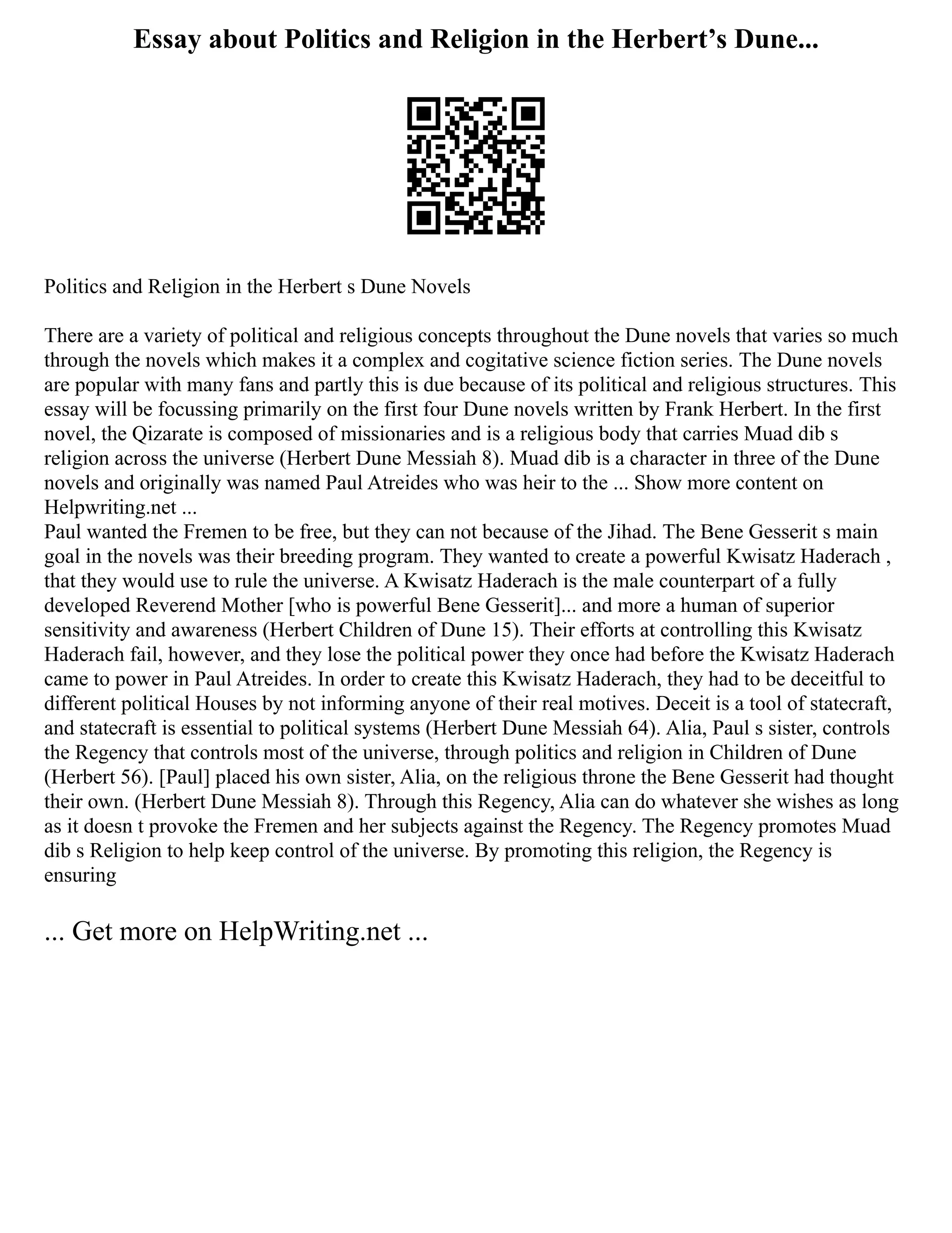 Essay about Politics and Religion in the Herbert’s Dune...
Politics and Religion in the Herbert s Dune Novels
There are a variety of political and religious concepts throughout the Dune novels that varies so much
through the novels which makes it a complex and cogitative science fiction series. The Dune novels
are popular with many fans and partly this is due because of its political and religious structures. This
essay will be focussing primarily on the first four Dune novels written by Frank Herbert. In the first
novel, the Qizarate is composed of missionaries and is a religious body that carries Muad dib s
religion across the universe (Herbert Dune Messiah 8). Muad dib is a character in three of the Dune
novels and originally was named Paul Atreides who was heir to the ... Show more content on
Helpwriting.net ...
Paul wanted the Fremen to be free, but they can not because of the Jihad. The Bene Gesserit s main
goal in the novels was their breeding program. They wanted to create a powerful Kwisatz Haderach ,
that they would use to rule the universe. A Kwisatz Haderach is the male counterpart of a fully
developed Reverend Mother [who is powerful Bene Gesserit]... and more a human of superior
sensitivity and awareness (Herbert Children of Dune 15). Their efforts at controlling this Kwisatz
Haderach fail, however, and they lose the political power they once had before the Kwisatz Haderach
came to power in Paul Atreides. In order to create this Kwisatz Haderach, they had to be deceitful to
different political Houses by not informing anyone of their real motives. Deceit is a tool of statecraft,
and statecraft is essential to political systems (Herbert Dune Messiah 64). Alia, Paul s sister, controls
the Regency that controls most of the universe, through politics and religion in Children of Dune
(Herbert 56). [Paul] placed his own sister, Alia, on the religious throne the Bene Gesserit had thought
their own. (Herbert Dune Messiah 8). Through this Regency, Alia can do whatever she wishes as long
as it doesn t provoke the Fremen and her subjects against the Regency. The Regency promotes Muad
dib s Religion to help keep control of the universe. By promoting this religion, the Regency is
ensuring
... Get more on HelpWriting.net ...
 