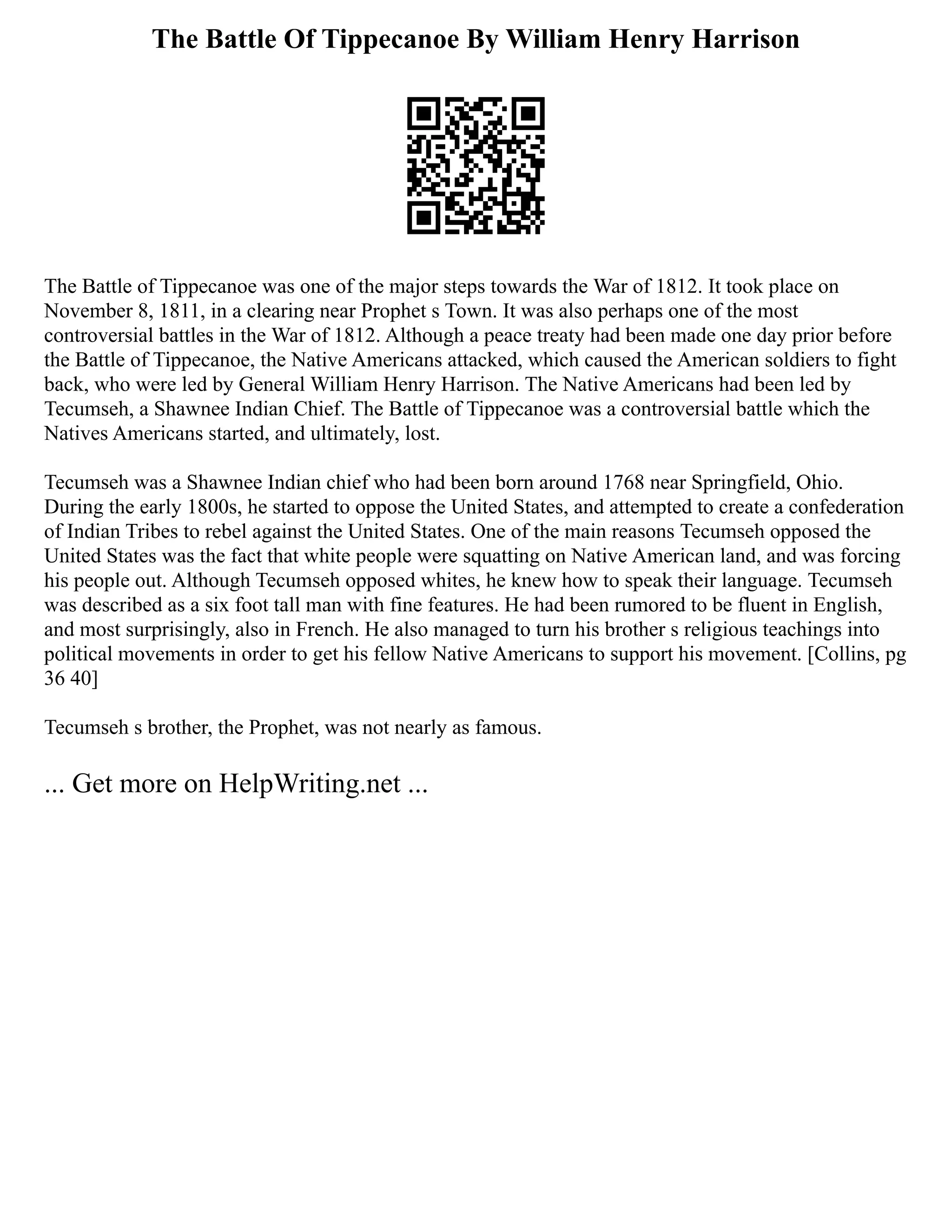 The Battle Of Tippecanoe By William Henry Harrison
The Battle of Tippecanoe was one of the major steps towards the War of 1812. It took place on
November 8, 1811, in a clearing near Prophet s Town. It was also perhaps one of the most
controversial battles in the War of 1812. Although a peace treaty had been made one day prior before
the Battle of Tippecanoe, the Native Americans attacked, which caused the American soldiers to fight
back, who were led by General William Henry Harrison. The Native Americans had been led by
Tecumseh, a Shawnee Indian Chief. The Battle of Tippecanoe was a controversial battle which the
Natives Americans started, and ultimately, lost.
Tecumseh was a Shawnee Indian chief who had been born around 1768 near Springfield, Ohio.
During the early 1800s, he started to oppose the United States, and attempted to create a confederation
of Indian Tribes to rebel against the United States. One of the main reasons Tecumseh opposed the
United States was the fact that white people were squatting on Native American land, and was forcing
his people out. Although Tecumseh opposed whites, he knew how to speak their language. Tecumseh
was described as a six foot tall man with fine features. He had been rumored to be fluent in English,
and most surprisingly, also in French. He also managed to turn his brother s religious teachings into
political movements in order to get his fellow Native Americans to support his movement. [Collins, pg
36 40]
Tecumseh s brother, the Prophet, was not nearly as famous.
... Get more on HelpWriting.net ...
 