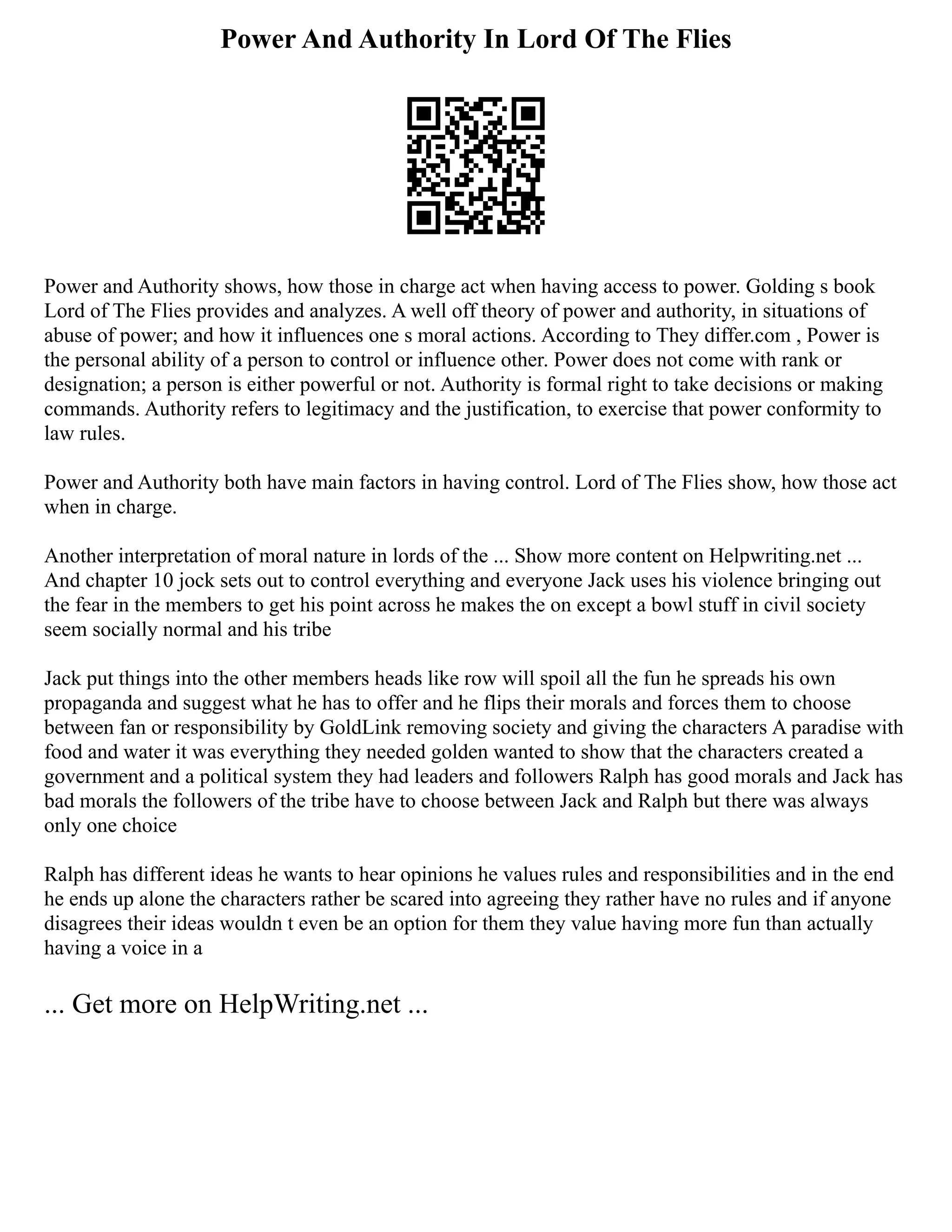 Power And Authority In Lord Of The Flies
Power and Authority shows, how those in charge act when having access to power. Golding s book
Lord of The Flies provides and analyzes. A well off theory of power and authority, in situations of
abuse of power; and how it influences one s moral actions. According to They differ.com , Power is
the personal ability of a person to control or influence other. Power does not come with rank or
designation; a person is either powerful or not. Authority is formal right to take decisions or making
commands. Authority refers to legitimacy and the justification, to exercise that power conformity to
law rules.
Power and Authority both have main factors in having control. Lord of The Flies show, how those act
when in charge.
Another interpretation of moral nature in lords of the ... Show more content on Helpwriting.net ...
And chapter 10 jock sets out to control everything and everyone Jack uses his violence bringing out
the fear in the members to get his point across he makes the on except a bowl stuff in civil society
seem socially normal and his tribe
Jack put things into the other members heads like row will spoil all the fun he spreads his own
propaganda and suggest what he has to offer and he flips their morals and forces them to choose
between fan or responsibility by GoldLink removing society and giving the characters A paradise with
food and water it was everything they needed golden wanted to show that the characters created a
government and a political system they had leaders and followers Ralph has good morals and Jack has
bad morals the followers of the tribe have to choose between Jack and Ralph but there was always
only one choice
Ralph has different ideas he wants to hear opinions he values rules and responsibilities and in the end
he ends up alone the characters rather be scared into agreeing they rather have no rules and if anyone
disagrees their ideas wouldn t even be an option for them they value having more fun than actually
having a voice in a
... Get more on HelpWriting.net ...
 