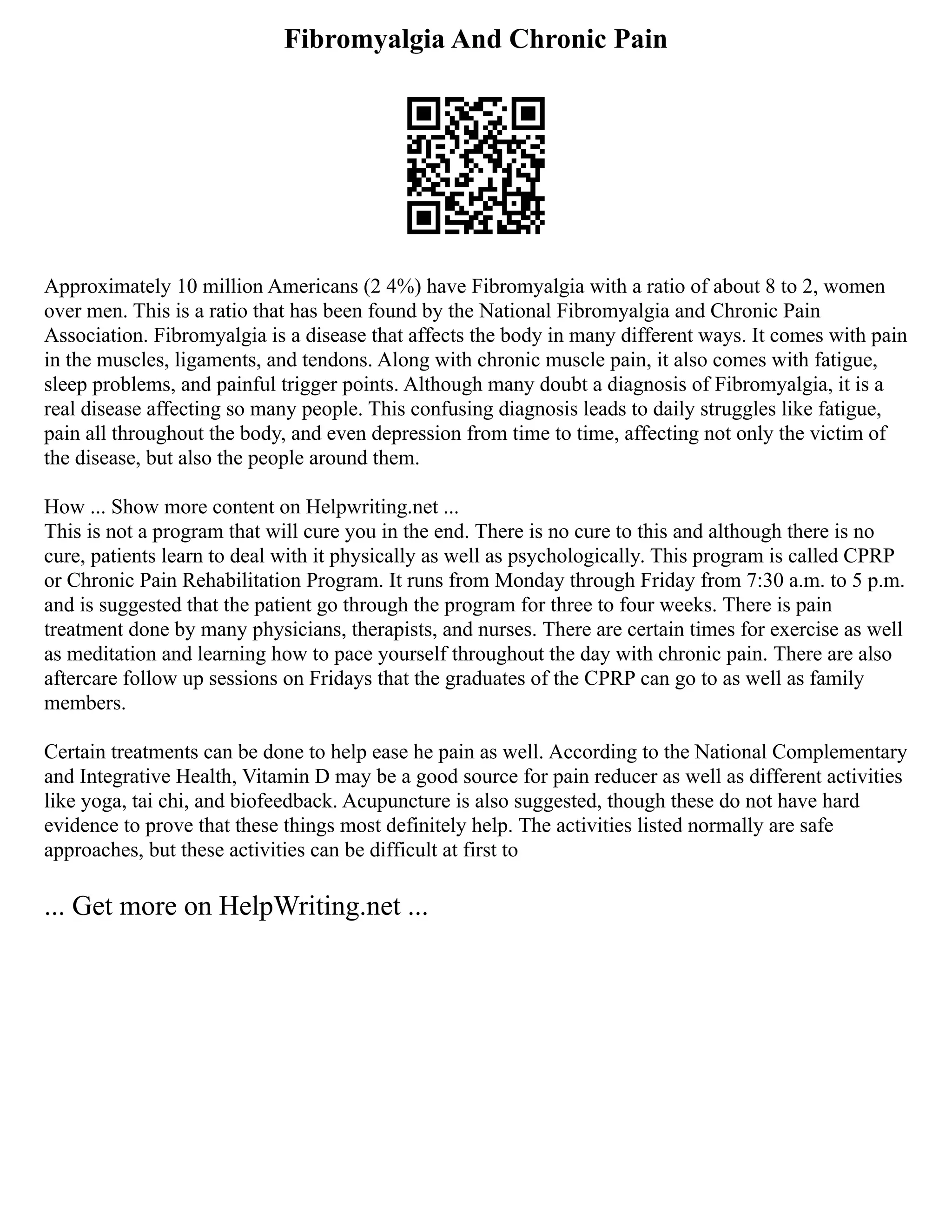 Fibromyalgia And Chronic Pain
Approximately 10 million Americans (2 4%) have Fibromyalgia with a ratio of about 8 to 2, women
over men. This is a ratio that has been found by the National Fibromyalgia and Chronic Pain
Association. Fibromyalgia is a disease that affects the body in many different ways. It comes with pain
in the muscles, ligaments, and tendons. Along with chronic muscle pain, it also comes with fatigue,
sleep problems, and painful trigger points. Although many doubt a diagnosis of Fibromyalgia, it is a
real disease affecting so many people. This confusing diagnosis leads to daily struggles like fatigue,
pain all throughout the body, and even depression from time to time, affecting not only the victim of
the disease, but also the people around them.
How ... Show more content on Helpwriting.net ...
This is not a program that will cure you in the end. There is no cure to this and although there is no
cure, patients learn to deal with it physically as well as psychologically. This program is called CPRP
or Chronic Pain Rehabilitation Program. It runs from Monday through Friday from 7:30 a.m. to 5 p.m.
and is suggested that the patient go through the program for three to four weeks. There is pain
treatment done by many physicians, therapists, and nurses. There are certain times for exercise as well
as meditation and learning how to pace yourself throughout the day with chronic pain. There are also
aftercare follow up sessions on Fridays that the graduates of the CPRP can go to as well as family
members.
Certain treatments can be done to help ease he pain as well. According to the National Complementary
and Integrative Health, Vitamin D may be a good source for pain reducer as well as different activities
like yoga, tai chi, and biofeedback. Acupuncture is also suggested, though these do not have hard
evidence to prove that these things most definitely help. The activities listed normally are safe
approaches, but these activities can be difficult at first to
... Get more on HelpWriting.net ...
 