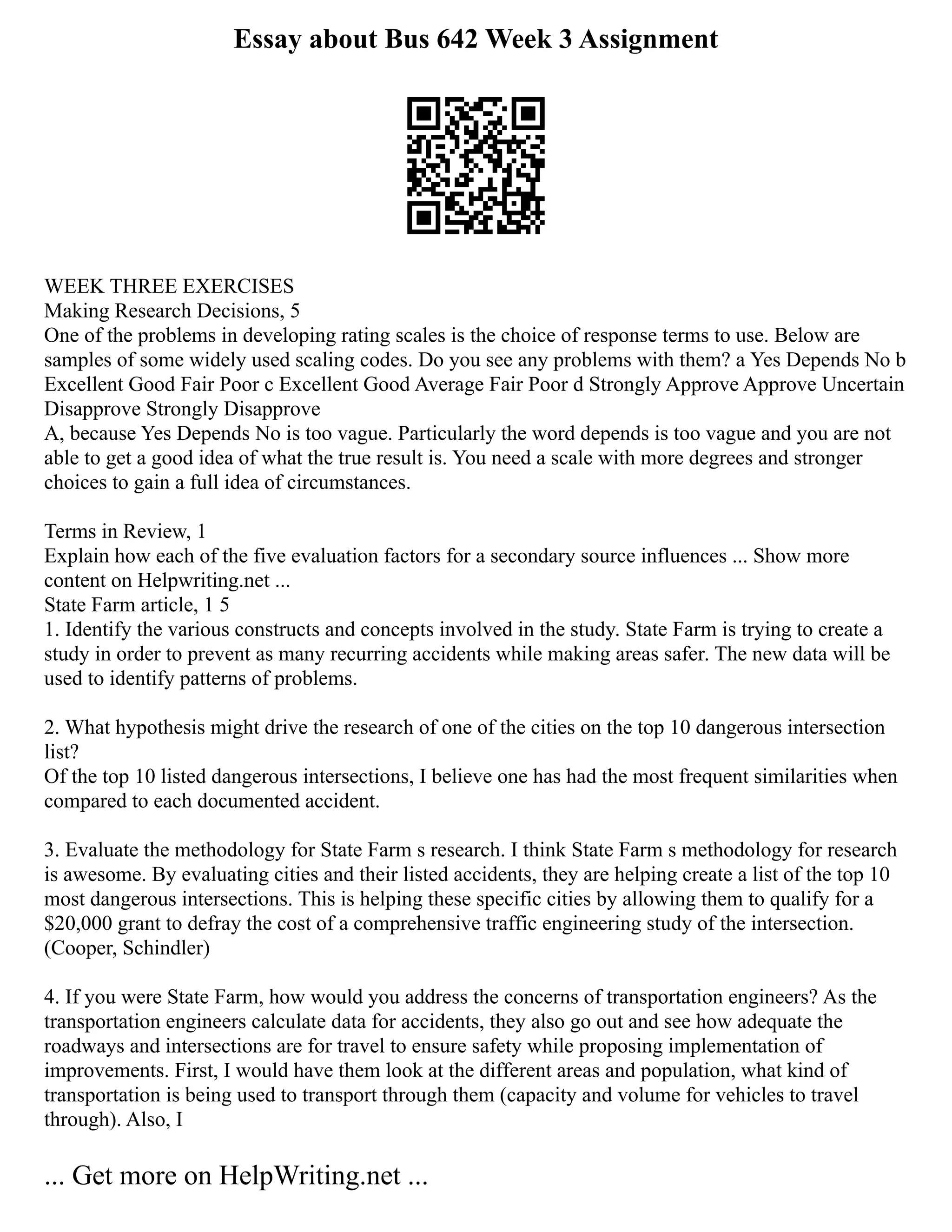Essay about Bus 642 Week 3 Assignment
WEEK THREE EXERCISES
Making Research Decisions, 5
One of the problems in developing rating scales is the choice of response terms to use. Below are
samples of some widely used scaling codes. Do you see any problems with them? a Yes Depends No b
Excellent Good Fair Poor c Excellent Good Average Fair Poor d Strongly Approve Approve Uncertain
Disapprove Strongly Disapprove
A, because Yes Depends No is too vague. Particularly the word depends is too vague and you are not
able to get a good idea of what the true result is. You need a scale with more degrees and stronger
choices to gain a full idea of circumstances.
Terms in Review, 1
Explain how each of the five evaluation factors for a secondary source influences ... Show more
content on Helpwriting.net ...
State Farm article, 1 5
1. Identify the various constructs and concepts involved in the study. State Farm is trying to create a
study in order to prevent as many recurring accidents while making areas safer. The new data will be
used to identify patterns of problems.
2. What hypothesis might drive the research of one of the cities on the top 10 dangerous intersection
list?
Of the top 10 listed dangerous intersections, I believe one has had the most frequent similarities when
compared to each documented accident.
3. Evaluate the methodology for State Farm s research. I think State Farm s methodology for research
is awesome. By evaluating cities and their listed accidents, they are helping create a list of the top 10
most dangerous intersections. This is helping these specific cities by allowing them to qualify for a
$20,000 grant to defray the cost of a comprehensive traffic engineering study of the intersection.
(Cooper, Schindler)
4. If you were State Farm, how would you address the concerns of transportation engineers? As the
transportation engineers calculate data for accidents, they also go out and see how adequate the
roadways and intersections are for travel to ensure safety while proposing implementation of
improvements. First, I would have them look at the different areas and population, what kind of
transportation is being used to transport through them (capacity and volume for vehicles to travel
through). Also, I
... Get more on HelpWriting.net ...
 