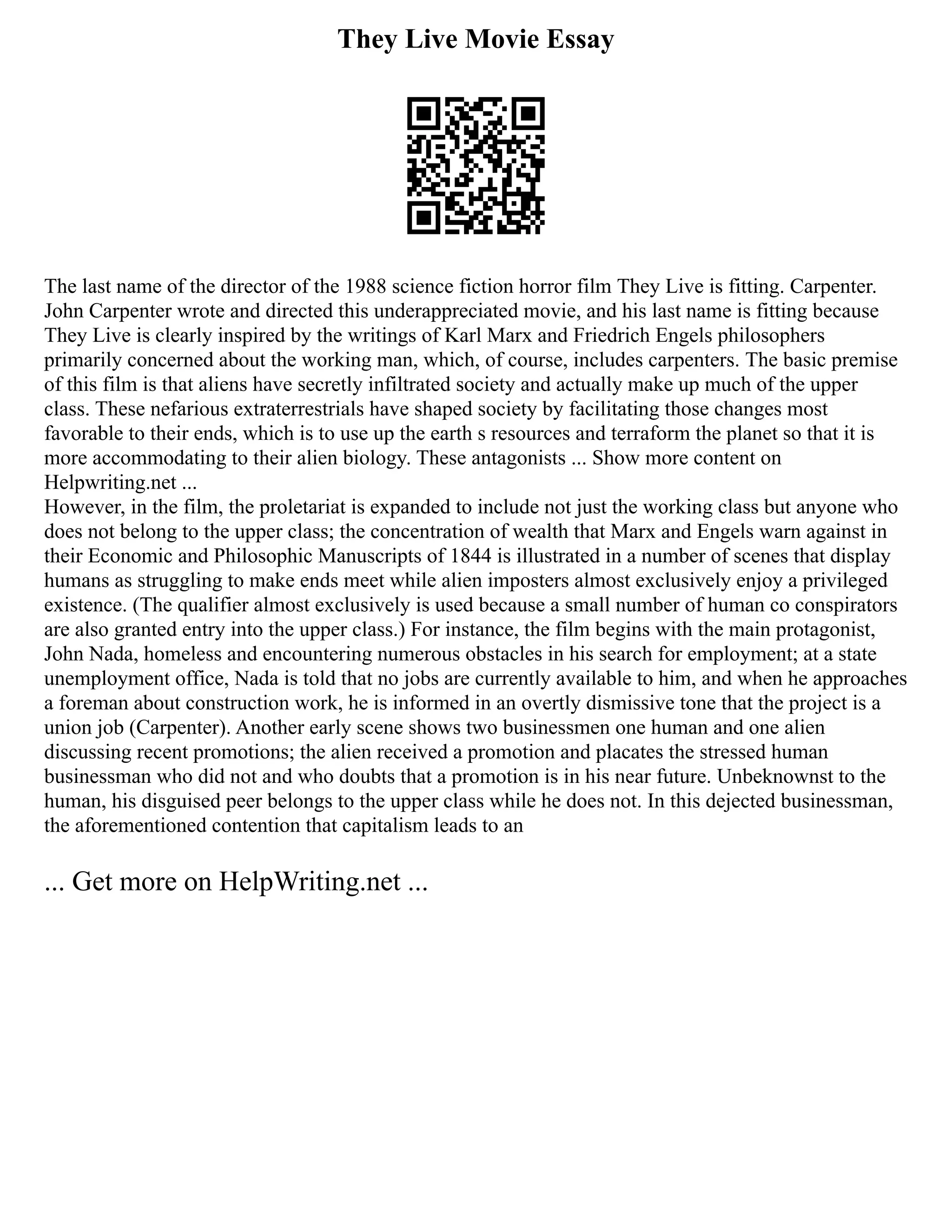 They Live Movie Essay
The last name of the director of the 1988 science fiction horror film They Live is fitting. Carpenter.
John Carpenter wrote and directed this underappreciated movie, and his last name is fitting because
They Live is clearly inspired by the writings of Karl Marx and Friedrich Engels philosophers
primarily concerned about the working man, which, of course, includes carpenters. The basic premise
of this film is that aliens have secretly infiltrated society and actually make up much of the upper
class. These nefarious extraterrestrials have shaped society by facilitating those changes most
favorable to their ends, which is to use up the earth s resources and terraform the planet so that it is
more accommodating to their alien biology. These antagonists ... Show more content on
Helpwriting.net ...
However, in the film, the proletariat is expanded to include not just the working class but anyone who
does not belong to the upper class; the concentration of wealth that Marx and Engels warn against in
their Economic and Philosophic Manuscripts of 1844 is illustrated in a number of scenes that display
humans as struggling to make ends meet while alien imposters almost exclusively enjoy a privileged
existence. (The qualifier almost exclusively is used because a small number of human co conspirators
are also granted entry into the upper class.) For instance, the film begins with the main protagonist,
John Nada, homeless and encountering numerous obstacles in his search for employment; at a state
unemployment office, Nada is told that no jobs are currently available to him, and when he approaches
a foreman about construction work, he is informed in an overtly dismissive tone that the project is a
union job (Carpenter). Another early scene shows two businessmen one human and one alien
discussing recent promotions; the alien received a promotion and placates the stressed human
businessman who did not and who doubts that a promotion is in his near future. Unbeknownst to the
human, his disguised peer belongs to the upper class while he does not. In this dejected businessman,
the aforementioned contention that capitalism leads to an
... Get more on HelpWriting.net ...
 