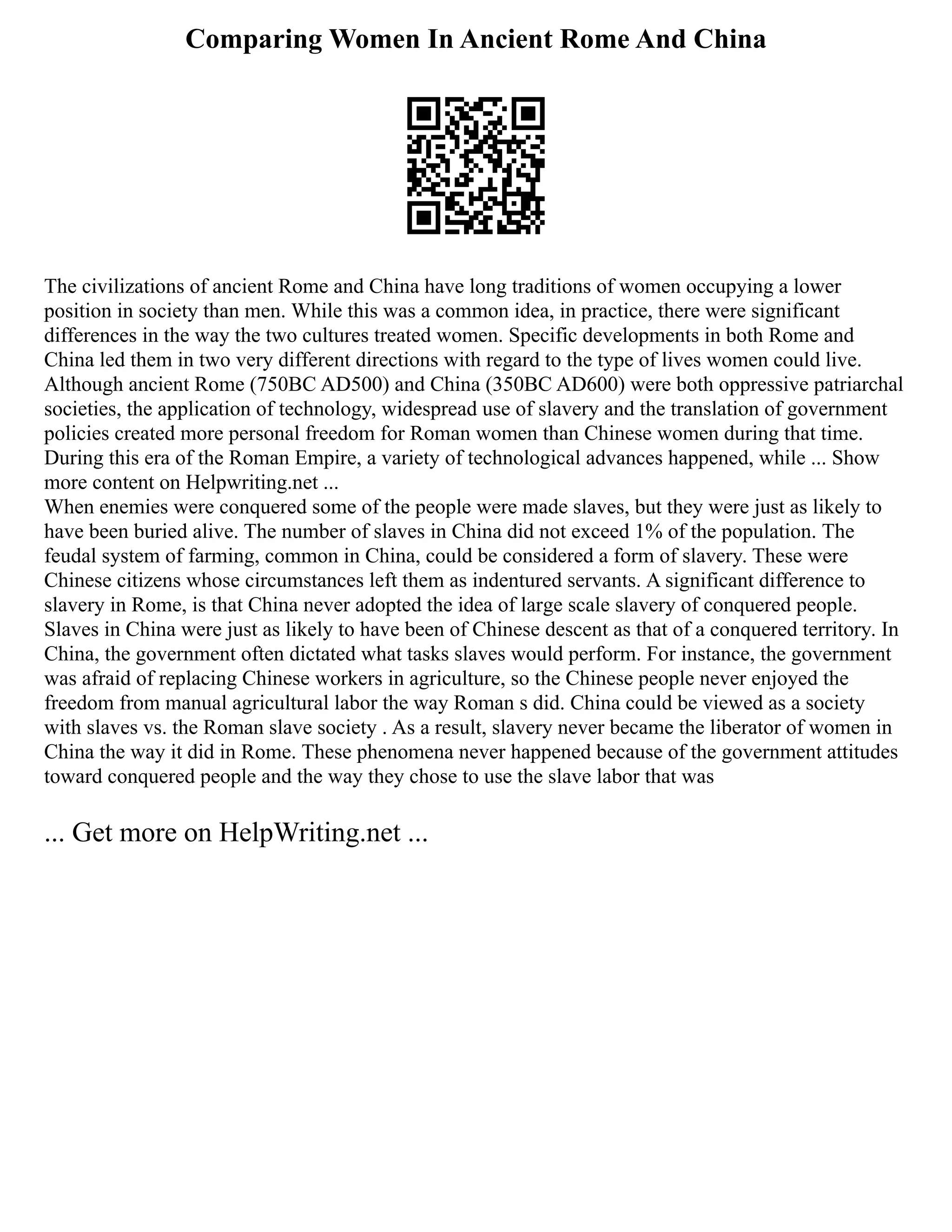Comparing Women In Ancient Rome And China
The civilizations of ancient Rome and China have long traditions of women occupying a lower
position in society than men. While this was a common idea, in practice, there were significant
differences in the way the two cultures treated women. Specific developments in both Rome and
China led them in two very different directions with regard to the type of lives women could live.
Although ancient Rome (750BC AD500) and China (350BC AD600) were both oppressive patriarchal
societies, the application of technology, widespread use of slavery and the translation of government
policies created more personal freedom for Roman women than Chinese women during that time.
During this era of the Roman Empire, a variety of technological advances happened, while ... Show
more content on Helpwriting.net ...
When enemies were conquered some of the people were made slaves, but they were just as likely to
have been buried alive. The number of slaves in China did not exceed 1% of the population. The
feudal system of farming, common in China, could be considered a form of slavery. These were
Chinese citizens whose circumstances left them as indentured servants. A significant difference to
slavery in Rome, is that China never adopted the idea of large scale slavery of conquered people.
Slaves in China were just as likely to have been of Chinese descent as that of a conquered territory. In
China, the government often dictated what tasks slaves would perform. For instance, the government
was afraid of replacing Chinese workers in agriculture, so the Chinese people never enjoyed the
freedom from manual agricultural labor the way Roman s did. China could be viewed as a society
with slaves vs. the Roman slave society . As a result, slavery never became the liberator of women in
China the way it did in Rome. These phenomena never happened because of the government attitudes
toward conquered people and the way they chose to use the slave labor that was
... Get more on HelpWriting.net ...
 