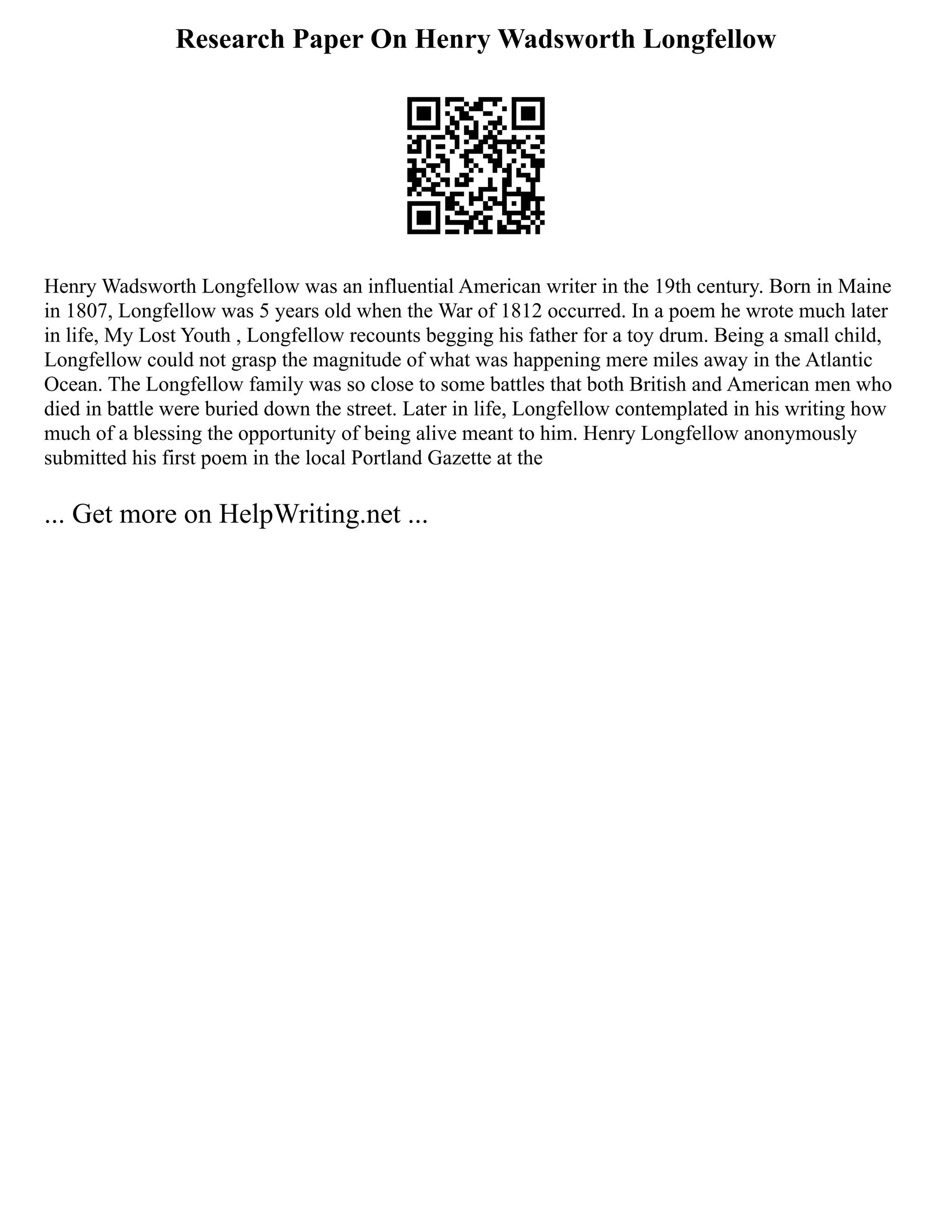 Research Paper On Henry Wadsworth Longfellow
Henry Wadsworth Longfellow was an influential American writer in the 19th century. Born in Maine
in 1807, Longfellow was 5 years old when the War of 1812 occurred. In a poem he wrote much later
in life, My Lost Youth , Longfellow recounts begging his father for a toy drum. Being a small child,
Longfellow could not grasp the magnitude of what was happening mere miles away in the Atlantic
Ocean. The Longfellow family was so close to some battles that both British and American men who
died in battle were buried down the street. Later in life, Longfellow contemplated in his writing how
much of a blessing the opportunity of being alive meant to him. Henry Longfellow anonymously
submitted his first poem in the local Portland Gazette at the
... Get more on HelpWriting.net ...
 