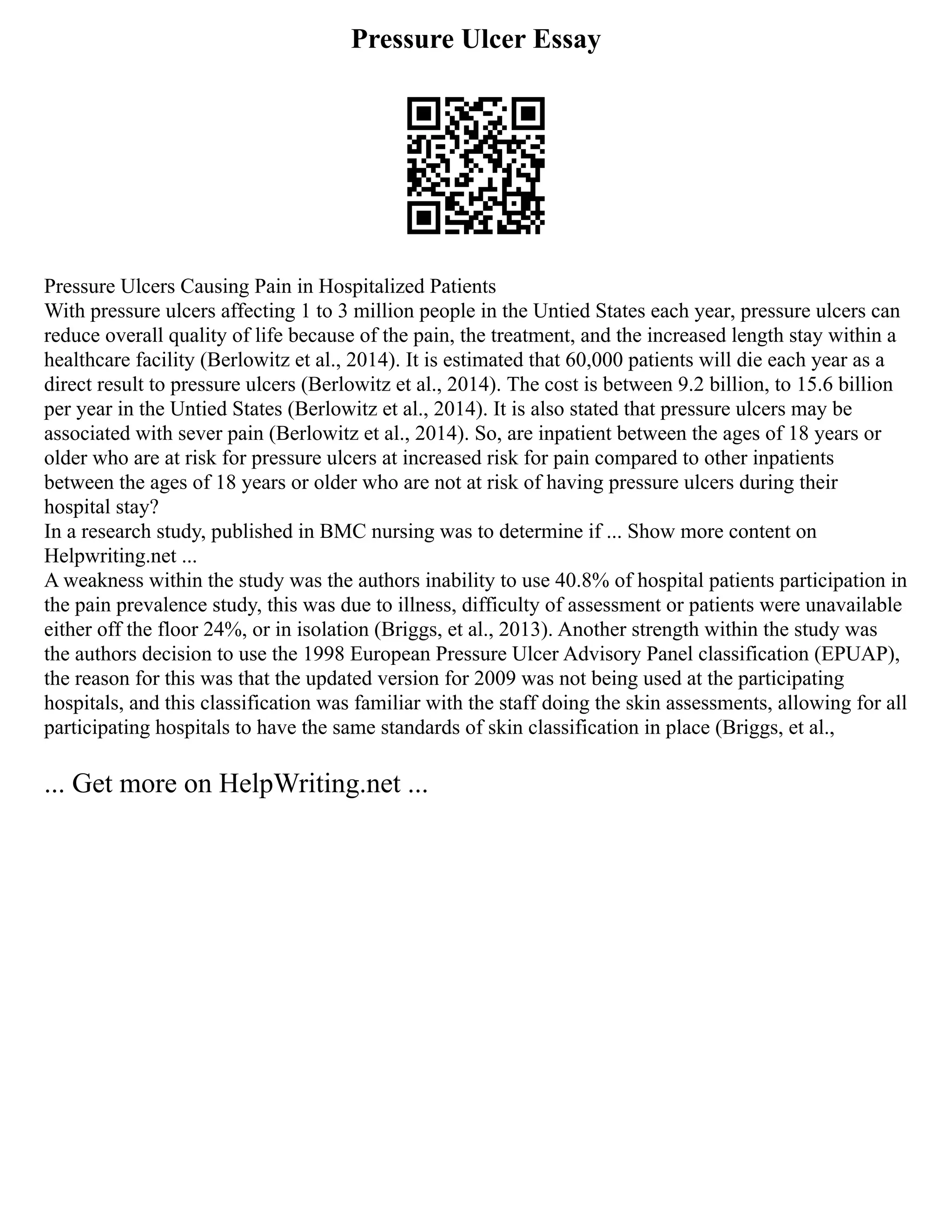 Pressure Ulcer Essay
Pressure Ulcers Causing Pain in Hospitalized Patients
With pressure ulcers affecting 1 to 3 million people in the Untied States each year, pressure ulcers can
reduce overall quality of life because of the pain, the treatment, and the increased length stay within a
healthcare facility (Berlowitz et al., 2014). It is estimated that 60,000 patients will die each year as a
direct result to pressure ulcers (Berlowitz et al., 2014). The cost is between 9.2 billion, to 15.6 billion
per year in the Untied States (Berlowitz et al., 2014). It is also stated that pressure ulcers may be
associated with sever pain (Berlowitz et al., 2014). So, are inpatient between the ages of 18 years or
older who are at risk for pressure ulcers at increased risk for pain compared to other inpatients
between the ages of 18 years or older who are not at risk of having pressure ulcers during their
hospital stay?
In a research study, published in BMC nursing was to determine if ... Show more content on
Helpwriting.net ...
A weakness within the study was the authors inability to use 40.8% of hospital patients participation in
the pain prevalence study, this was due to illness, difficulty of assessment or patients were unavailable
either off the floor 24%, or in isolation (Briggs, et al., 2013). Another strength within the study was
the authors decision to use the 1998 European Pressure Ulcer Advisory Panel classification (EPUAP),
the reason for this was that the updated version for 2009 was not being used at the participating
hospitals, and this classification was familiar with the staff doing the skin assessments, allowing for all
participating hospitals to have the same standards of skin classification in place (Briggs, et al.,
... Get more on HelpWriting.net ...
 