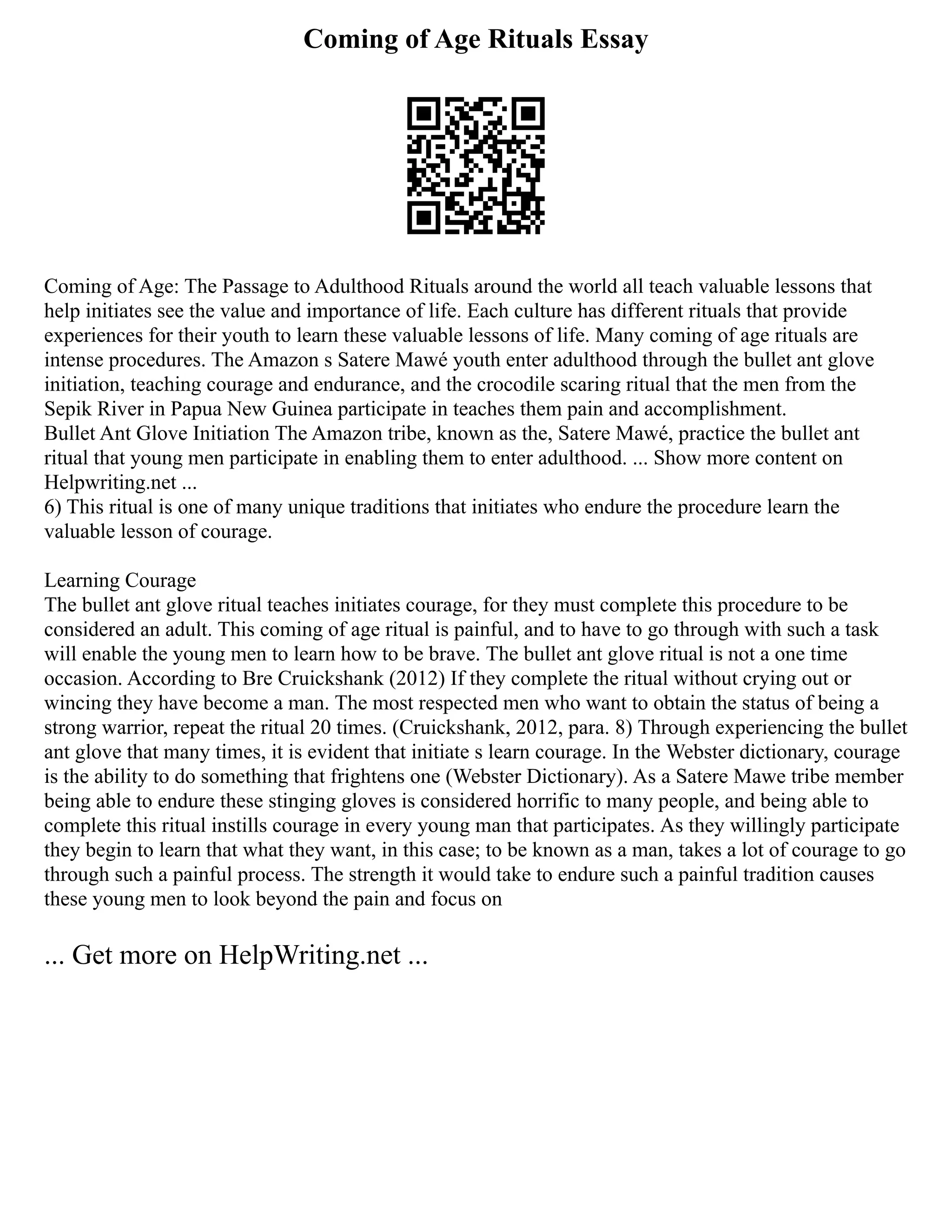 Coming of Age Rituals Essay
Coming of Age: The Passage to Adulthood Rituals around the world all teach valuable lessons that
help initiates see the value and importance of life. Each culture has different rituals that provide
experiences for their youth to learn these valuable lessons of life. Many coming of age rituals are
intense procedures. The Amazon s Satere Mawé youth enter adulthood through the bullet ant glove
initiation, teaching courage and endurance, and the crocodile scaring ritual that the men from the
Sepik River in Papua New Guinea participate in teaches them pain and accomplishment.
Bullet Ant Glove Initiation The Amazon tribe, known as the, Satere Mawé, practice the bullet ant
ritual that young men participate in enabling them to enter adulthood. ... Show more content on
Helpwriting.net ...
6) This ritual is one of many unique traditions that initiates who endure the procedure learn the
valuable lesson of courage.
Learning Courage
The bullet ant glove ritual teaches initiates courage, for they must complete this procedure to be
considered an adult. This coming of age ritual is painful, and to have to go through with such a task
will enable the young men to learn how to be brave. The bullet ant glove ritual is not a one time
occasion. According to Bre Cruickshank (2012) If they complete the ritual without crying out or
wincing they have become a man. The most respected men who want to obtain the status of being a
strong warrior, repeat the ritual 20 times. (Cruickshank, 2012, para. 8) Through experiencing the bullet
ant glove that many times, it is evident that initiate s learn courage. In the Webster dictionary, courage
is the ability to do something that frightens one (Webster Dictionary). As a Satere Mawe tribe member
being able to endure these stinging gloves is considered horrific to many people, and being able to
complete this ritual instills courage in every young man that participates. As they willingly participate
they begin to learn that what they want, in this case; to be known as a man, takes a lot of courage to go
through such a painful process. The strength it would take to endure such a painful tradition causes
these young men to look beyond the pain and focus on
... Get more on HelpWriting.net ...
 