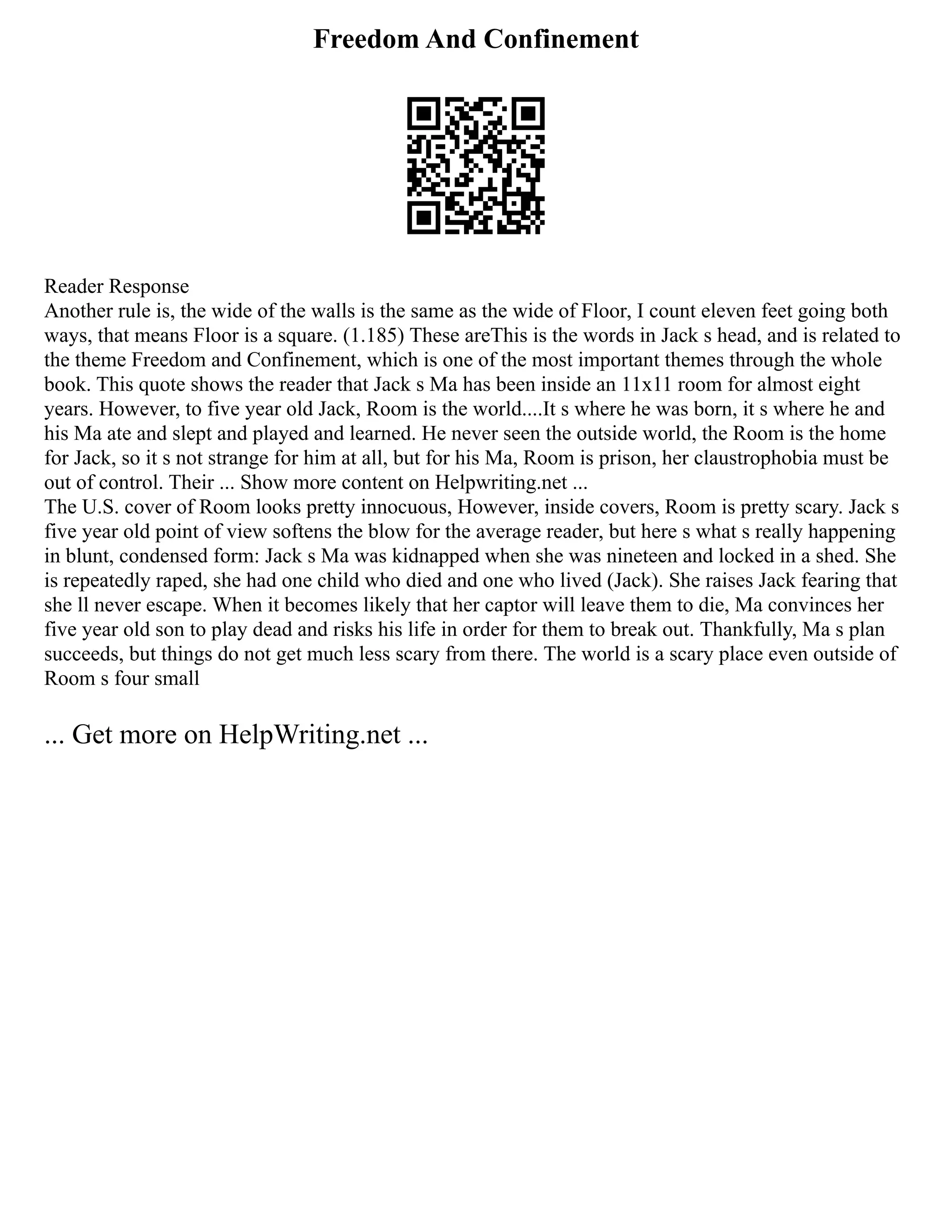 Freedom And Confinement
Reader Response
Another rule is, the wide of the walls is the same as the wide of Floor, I count eleven feet going both
ways, that means Floor is a square. (1.185) These areThis is the words in Jack s head, and is related to
the theme Freedom and Confinement, which is one of the most important themes through the whole
book. This quote shows the reader that Jack s Ma has been inside an 11x11 room for almost eight
years. However, to five year old Jack, Room is the world....It s where he was born, it s where he and
his Ma ate and slept and played and learned. He never seen the outside world, the Room is the home
for Jack, so it s not strange for him at all, but for his Ma, Room is prison, her claustrophobia must be
out of control. Their ... Show more content on Helpwriting.net ...
The U.S. cover of Room looks pretty innocuous, However, inside covers, Room is pretty scary. Jack s
five year old point of view softens the blow for the average reader, but here s what s really happening
in blunt, condensed form: Jack s Ma was kidnapped when she was nineteen and locked in a shed. She
is repeatedly raped, she had one child who died and one who lived (Jack). She raises Jack fearing that
she ll never escape. When it becomes likely that her captor will leave them to die, Ma convinces her
five year old son to play dead and risks his life in order for them to break out. Thankfully, Ma s plan
succeeds, but things do not get much less scary from there. The world is a scary place even outside of
Room s four small
... Get more on HelpWriting.net ...
 