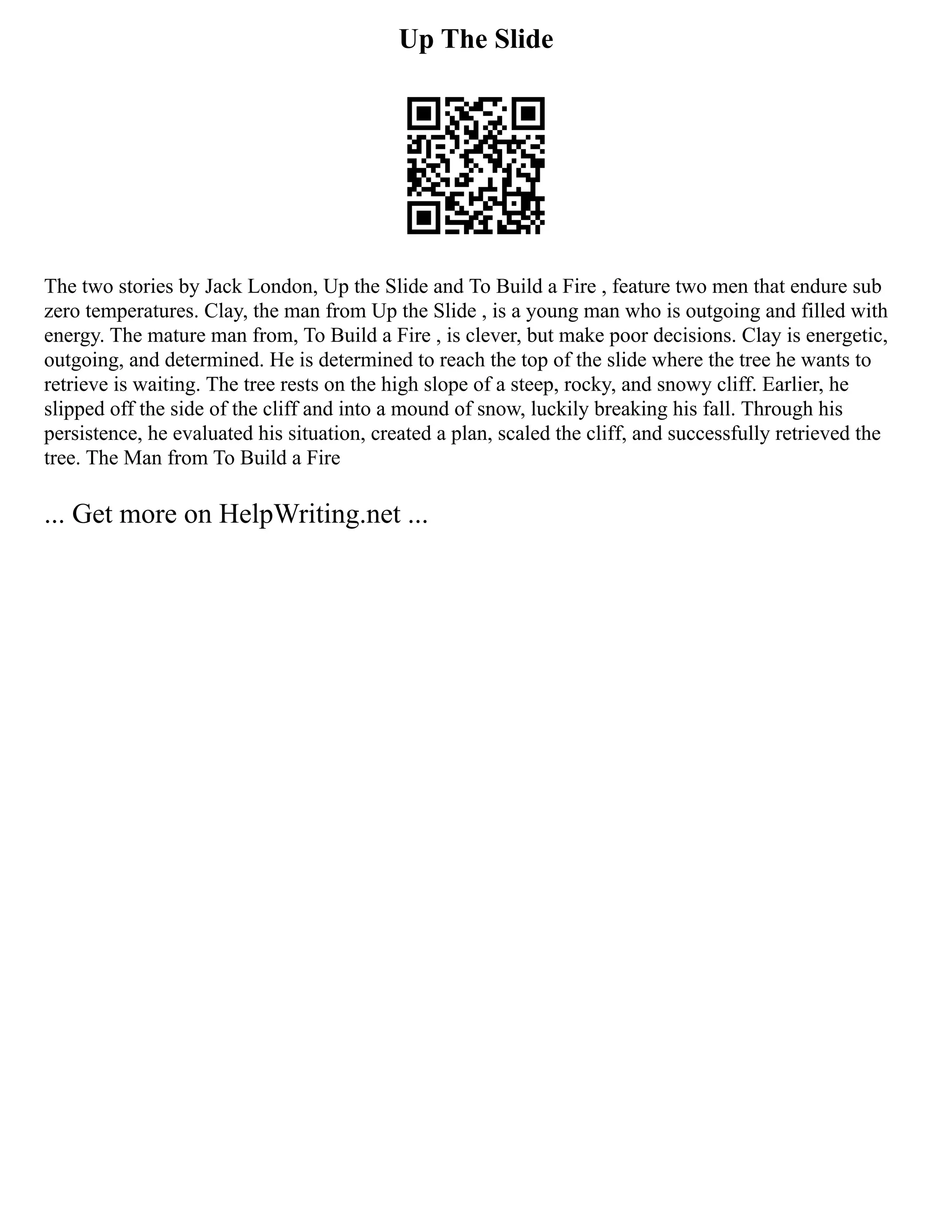 Up The Slide
The two stories by Jack London, Up the Slide and To Build a Fire , feature two men that endure sub
zero temperatures. Clay, the man from Up the Slide , is a young man who is outgoing and filled with
energy. The mature man from, To Build a Fire , is clever, but make poor decisions. Clay is energetic,
outgoing, and determined. He is determined to reach the top of the slide where the tree he wants to
retrieve is waiting. The tree rests on the high slope of a steep, rocky, and snowy cliff. Earlier, he
slipped off the side of the cliff and into a mound of snow, luckily breaking his fall. Through his
persistence, he evaluated his situation, created a plan, scaled the cliff, and successfully retrieved the
tree. The Man from To Build a Fire
... Get more on HelpWriting.net ...
 