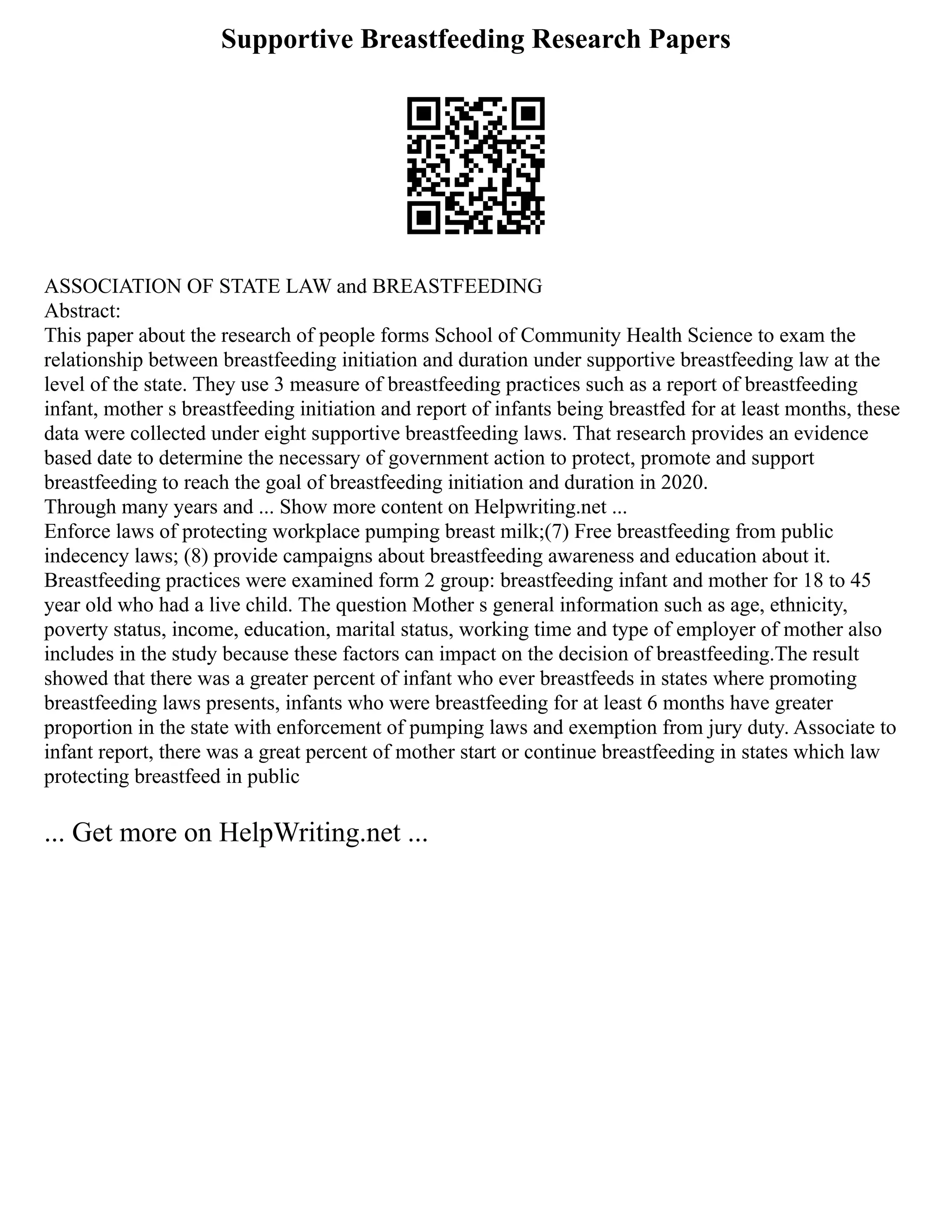 Supportive Breastfeeding Research Papers
ASSOCIATION OF STATE LAW and BREASTFEEDING
Abstract:
This paper about the research of people forms School of Community Health Science to exam the
relationship between breastfeeding initiation and duration under supportive breastfeeding law at the
level of the state. They use 3 measure of breastfeeding practices such as a report of breastfeeding
infant, mother s breastfeeding initiation and report of infants being breastfed for at least months, these
data were collected under eight supportive breastfeeding laws. That research provides an evidence
based date to determine the necessary of government action to protect, promote and support
breastfeeding to reach the goal of breastfeeding initiation and duration in 2020.
Through many years and ... Show more content on Helpwriting.net ...
Enforce laws of protecting workplace pumping breast milk;(7) Free breastfeeding from public
indecency laws; (8) provide campaigns about breastfeeding awareness and education about it.
Breastfeeding practices were examined form 2 group: breastfeeding infant and mother for 18 to 45
year old who had a live child. The question Mother s general information such as age, ethnicity,
poverty status, income, education, marital status, working time and type of employer of mother also
includes in the study because these factors can impact on the decision of breastfeeding.The result
showed that there was a greater percent of infant who ever breastfeeds in states where promoting
breastfeeding laws presents, infants who were breastfeeding for at least 6 months have greater
proportion in the state with enforcement of pumping laws and exemption from jury duty. Associate to
infant report, there was a great percent of mother start or continue breastfeeding in states which law
protecting breastfeed in public
... Get more on HelpWriting.net ...
 