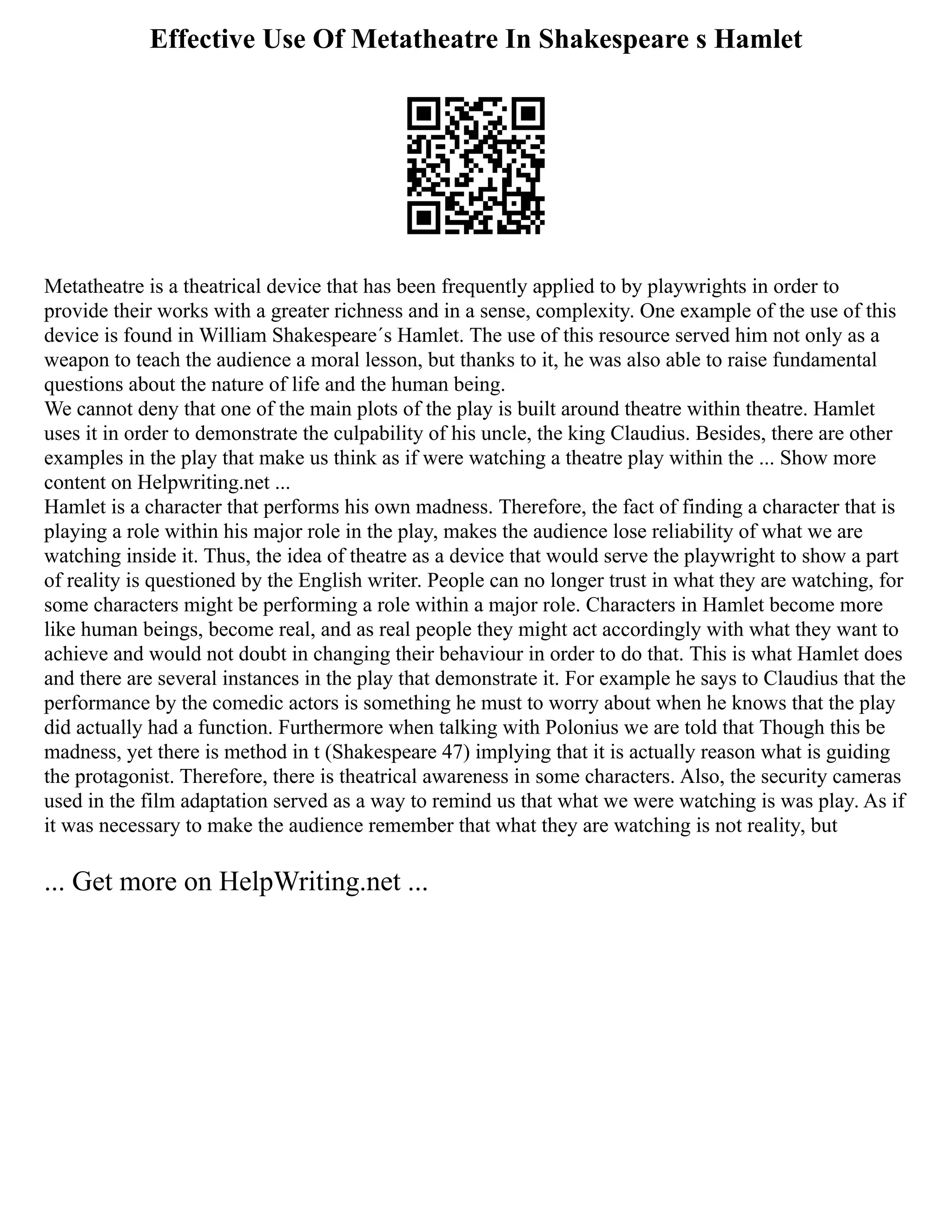 Effective Use Of Metatheatre In Shakespeare s Hamlet
Metatheatre is a theatrical device that has been frequently applied to by playwrights in order to
provide their works with a greater richness and in a sense, complexity. One example of the use of this
device is found in William Shakespeare´s Hamlet. The use of this resource served him not only as a
weapon to teach the audience a moral lesson, but thanks to it, he was also able to raise fundamental
questions about the nature of life and the human being.
We cannot deny that one of the main plots of the play is built around theatre within theatre. Hamlet
uses it in order to demonstrate the culpability of his uncle, the king Claudius. Besides, there are other
examples in the play that make us think as if were watching a theatre play within the ... Show more
content on Helpwriting.net ...
Hamlet is a character that performs his own madness. Therefore, the fact of finding a character that is
playing a role within his major role in the play, makes the audience lose reliability of what we are
watching inside it. Thus, the idea of theatre as a device that would serve the playwright to show a part
of reality is questioned by the English writer. People can no longer trust in what they are watching, for
some characters might be performing a role within a major role. Characters in Hamlet become more
like human beings, become real, and as real people they might act accordingly with what they want to
achieve and would not doubt in changing their behaviour in order to do that. This is what Hamlet does
and there are several instances in the play that demonstrate it. For example he says to Claudius that the
performance by the comedic actors is something he must to worry about when he knows that the play
did actually had a function. Furthermore when talking with Polonius we are told that Though this be
madness, yet there is method in t (Shakespeare 47) implying that it is actually reason what is guiding
the protagonist. Therefore, there is theatrical awareness in some characters. Also, the security cameras
used in the film adaptation served as a way to remind us that what we were watching is was play. As if
it was necessary to make the audience remember that what they are watching is not reality, but
... Get more on HelpWriting.net ...
 