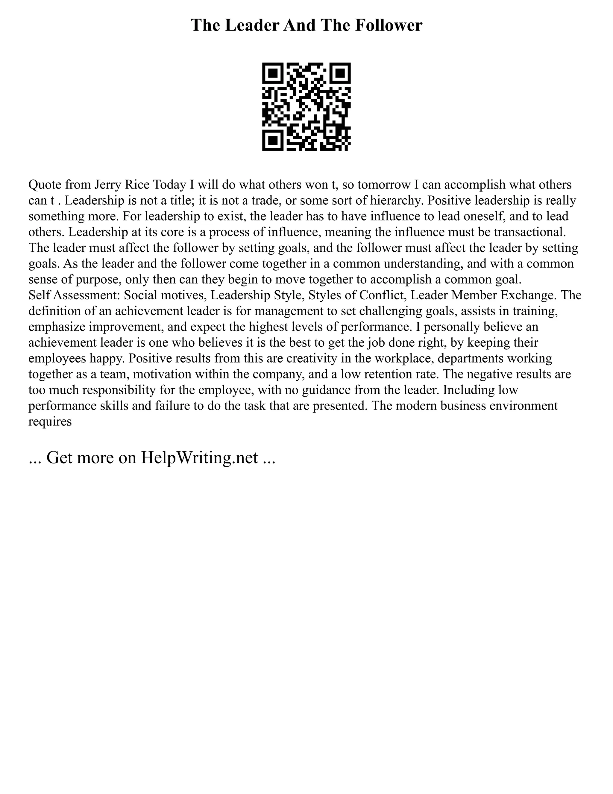 The Leader And The Follower
Quote from Jerry Rice Today I will do what others won t, so tomorrow I can accomplish what others
can t . Leadership is not a title; it is not a trade, or some sort of hierarchy. Positive leadership is really
something more. For leadership to exist, the leader has to have influence to lead oneself, and to lead
others. Leadership at its core is a process of influence, meaning the influence must be transactional.
The leader must affect the follower by setting goals, and the follower must affect the leader by setting
goals. As the leader and the follower come together in a common understanding, and with a common
sense of purpose, only then can they begin to move together to accomplish a common goal.
Self Assessment: Social motives, Leadership Style, Styles of Conflict, Leader Member Exchange. The
definition of an achievement leader is for management to set challenging goals, assists in training,
emphasize improvement, and expect the highest levels of performance. I personally believe an
achievement leader is one who believes it is the best to get the job done right, by keeping their
employees happy. Positive results from this are creativity in the workplace, departments working
together as a team, motivation within the company, and a low retention rate. The negative results are
too much responsibility for the employee, with no guidance from the leader. Including low
performance skills and failure to do the task that are presented. The modern business environment
requires
... Get more on HelpWriting.net ...
 