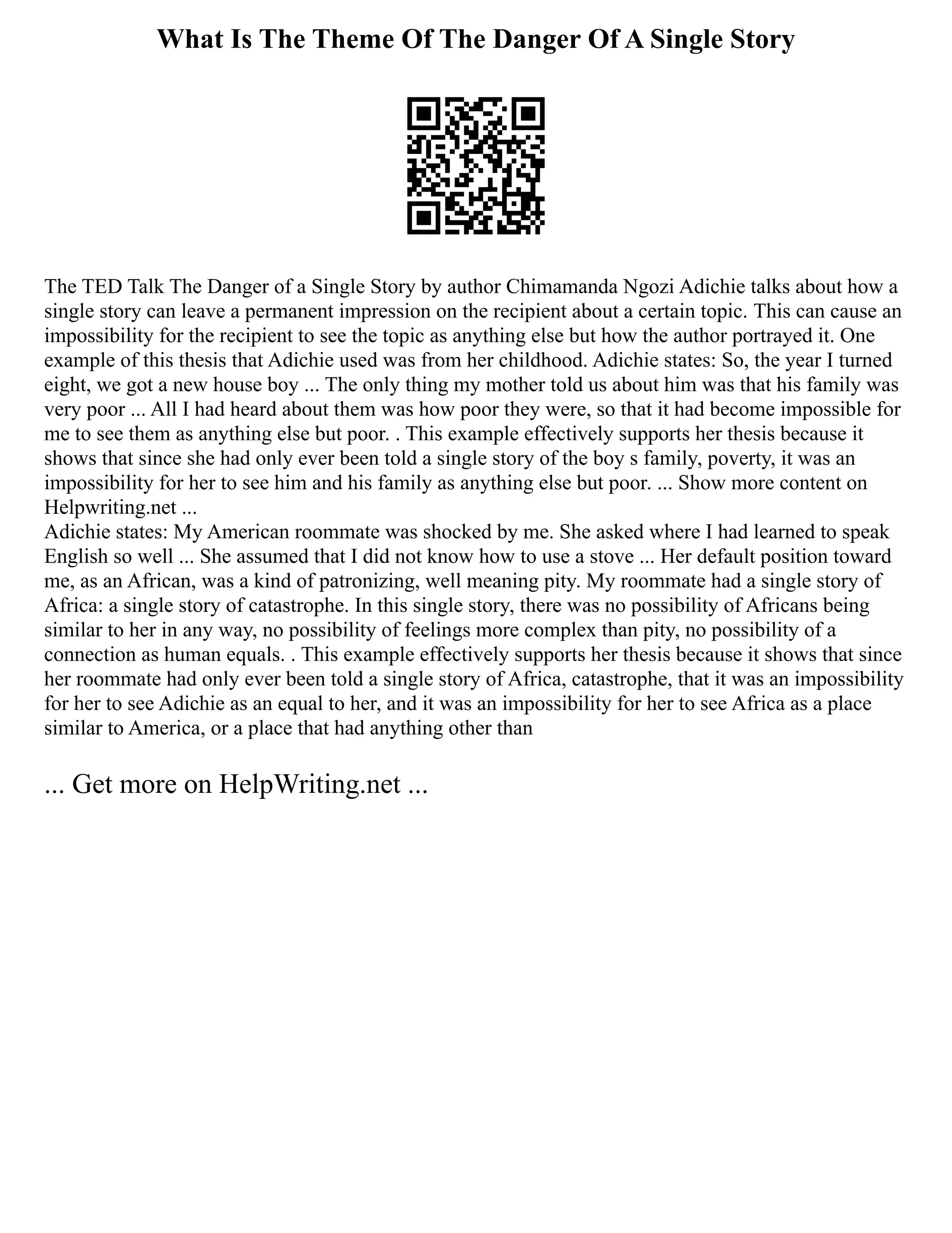 What Is The Theme Of The Danger Of A Single Story
The TED Talk The Danger of a Single Story by author Chimamanda Ngozi Adichie talks about how a
single story can leave a permanent impression on the recipient about a certain topic. This can cause an
impossibility for the recipient to see the topic as anything else but how the author portrayed it. One
example of this thesis that Adichie used was from her childhood. Adichie states: So, the year I turned
eight, we got a new house boy ... The only thing my mother told us about him was that his family was
very poor ... All I had heard about them was how poor they were, so that it had become impossible for
me to see them as anything else but poor. . This example effectively supports her thesis because it
shows that since she had only ever been told a single story of the boy s family, poverty, it was an
impossibility for her to see him and his family as anything else but poor. ... Show more content on
Helpwriting.net ...
Adichie states: My American roommate was shocked by me. She asked where I had learned to speak
English so well ... She assumed that I did not know how to use a stove ... Her default position toward
me, as an African, was a kind of patronizing, well meaning pity. My roommate had a single story of
Africa: a single story of catastrophe. In this single story, there was no possibility of Africans being
similar to her in any way, no possibility of feelings more complex than pity, no possibility of a
connection as human equals. . This example effectively supports her thesis because it shows that since
her roommate had only ever been told a single story of Africa, catastrophe, that it was an impossibility
for her to see Adichie as an equal to her, and it was an impossibility for her to see Africa as a place
similar to America, or a place that had anything other than
... Get more on HelpWriting.net ...
 
