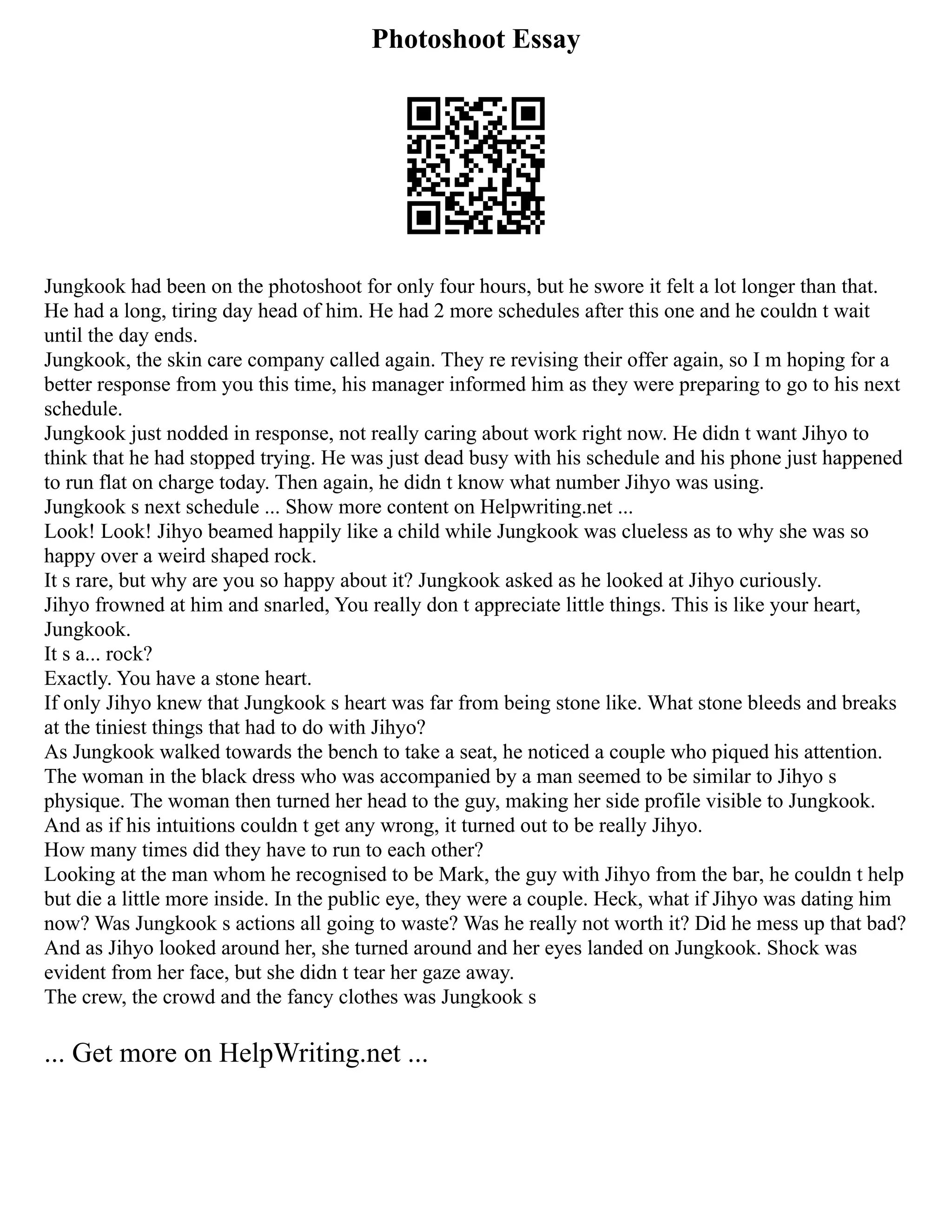 Photoshoot Essay
Jungkook had been on the photoshoot for only four hours, but he swore it felt a lot longer than that.
He had a long, tiring day head of him. He had 2 more schedules after this one and he couldn t wait
until the day ends.
Jungkook, the skin care company called again. They re revising their offer again, so I m hoping for a
better response from you this time, his manager informed him as they were preparing to go to his next
schedule.
Jungkook just nodded in response, not really caring about work right now. He didn t want Jihyo to
think that he had stopped trying. He was just dead busy with his schedule and his phone just happened
to run flat on charge today. Then again, he didn t know what number Jihyo was using.
Jungkook s next schedule ... Show more content on Helpwriting.net ...
Look! Look! Jihyo beamed happily like a child while Jungkook was clueless as to why she was so
happy over a weird shaped rock.
It s rare, but why are you so happy about it? Jungkook asked as he looked at Jihyo curiously.
Jihyo frowned at him and snarled, You really don t appreciate little things. This is like your heart,
Jungkook.
It s a... rock?
Exactly. You have a stone heart.
If only Jihyo knew that Jungkook s heart was far from being stone like. What stone bleeds and breaks
at the tiniest things that had to do with Jihyo?
As Jungkook walked towards the bench to take a seat, he noticed a couple who piqued his attention.
The woman in the black dress who was accompanied by a man seemed to be similar to Jihyo s
physique. The woman then turned her head to the guy, making her side profile visible to Jungkook.
And as if his intuitions couldn t get any wrong, it turned out to be really Jihyo.
How many times did they have to run to each other?
Looking at the man whom he recognised to be Mark, the guy with Jihyo from the bar, he couldn t help
but die a little more inside. In the public eye, they were a couple. Heck, what if Jihyo was dating him
now? Was Jungkook s actions all going to waste? Was he really not worth it? Did he mess up that bad?
And as Jihyo looked around her, she turned around and her eyes landed on Jungkook. Shock was
evident from her face, but she didn t tear her gaze away.
The crew, the crowd and the fancy clothes was Jungkook s
... Get more on HelpWriting.net ...
 