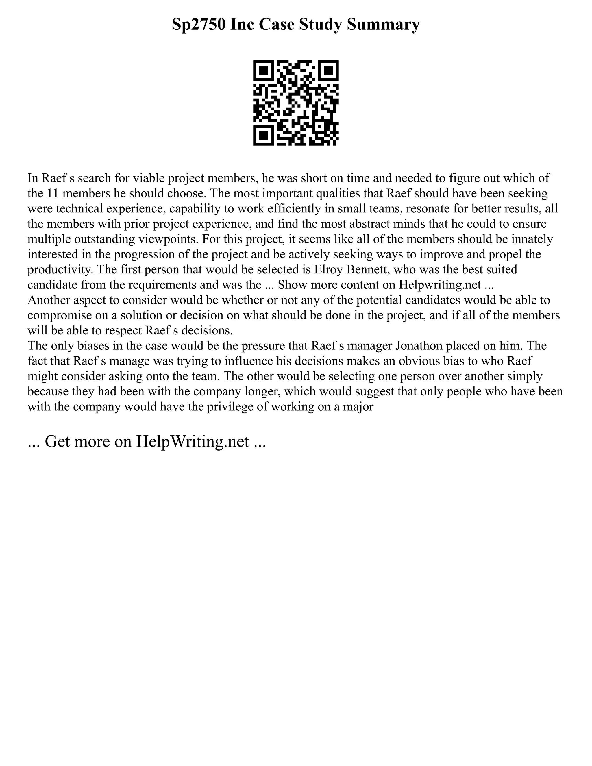 Sp2750 Inc Case Study Summary
In Raef s search for viable project members, he was short on time and needed to figure out which of
the 11 members he should choose. The most important qualities that Raef should have been seeking
were technical experience, capability to work efficiently in small teams, resonate for better results, all
the members with prior project experience, and find the most abstract minds that he could to ensure
multiple outstanding viewpoints. For this project, it seems like all of the members should be innately
interested in the progression of the project and be actively seeking ways to improve and propel the
productivity. The first person that would be selected is Elroy Bennett, who was the best suited
candidate from the requirements and was the ... Show more content on Helpwriting.net ...
Another aspect to consider would be whether or not any of the potential candidates would be able to
compromise on a solution or decision on what should be done in the project, and if all of the members
will be able to respect Raef s decisions.
The only biases in the case would be the pressure that Raef s manager Jonathon placed on him. The
fact that Raef s manage was trying to influence his decisions makes an obvious bias to who Raef
might consider asking onto the team. The other would be selecting one person over another simply
because they had been with the company longer, which would suggest that only people who have been
with the company would have the privilege of working on a major
... Get more on HelpWriting.net ...
 