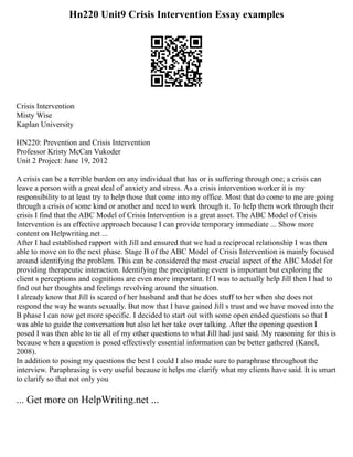 Hn220 Unit9 Crisis Intervention Essay examples
Crisis Intervention
Misty Wise
Kaplan University
HN220: Prevention and Crisis Intervention
Professor Kristy McCan Vukoder
Unit 2 Project: June 19, 2012
A crisis can be a terrible burden on any individual that has or is suffering through one; a crisis can
leave a person with a great deal of anxiety and stress. As a crisis intervention worker it is my
responsibility to at least try to help those that come into my office. Most that do come to me are going
through a crisis of some kind or another and need to work through it. To help them work through their
crisis I find that the ABC Model of Crisis Intervention is a great asset. The ABC Model of Crisis
Intervention is an effective approach because I can provide temporary immediate ... Show more
content on Helpwriting.net ...
After I had established rapport with Jill and ensured that we had a reciprocal relationship I was then
able to move on to the next phase. Stage B of the ABC Model of Crisis Intervention is mainly focused
around identifying the problem. This can be considered the most crucial aspect of the ABC Model for
providing therapeutic interaction. Identifying the precipitating event is important but exploring the
client s perceptions and cognitions are even more important. If I was to actually help Jill then I had to
find out her thoughts and feelings revolving around the situation.
I already know that Jill is scared of her husband and that he does stuff to her when she does not
respond the way he wants sexually. But now that I have gained Jill s trust and we have moved into the
B phase I can now get more specific. I decided to start out with some open ended questions so that I
was able to guide the conversation but also let her take over talking. After the opening question I
posed I was then able to tie all of my other questions to what Jill had just said. My reasoning for this is
because when a question is posed effectively essential information can be better gathered (Kanel,
2008).
In addition to posing my questions the best I could I also made sure to paraphrase throughout the
interview. Paraphrasing is very useful because it helps me clarify what my clients have said. It is smart
to clarify so that not only you
... Get more on HelpWriting.net ...
 