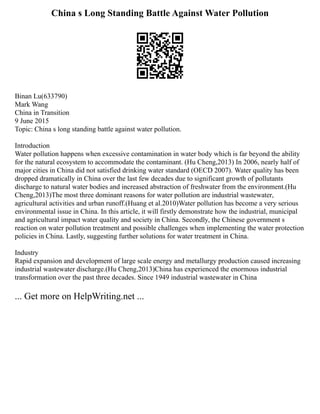 China s Long Standing Battle Against Water Pollution
Binan Lu(633790)
Mark Wang
China in Transition
9 June 2015
Topic: China s long standing battle against water pollution.
Introduction
Water pollution happens when excessive contamination in water body which is far beyond the ability
for the natural ecosystem to accommodate the contaminant. (Hu Cheng,2013) In 2006, nearly half of
major cities in China did not satisfied drinking water standard (OECD 2007). Water quality has been
dropped dramatically in China over the last few decades due to significant growth of pollutants
discharge to natural water bodies and increased abstraction of freshwater from the environment.(Hu
Cheng,2013)The most three dominant reasons for water pollution are industrial wastewater,
agricultural activities and urban runoff.(Huang et al.2010)Water pollution has become a very serious
environmental issue in China. In this article, it will firstly demonstrate how the industrial, municipal
and agricultural impact water quality and society in China. Secondly, the Chinese government s
reaction on water pollution treatment and possible challenges when implementing the water protection
policies in China. Lastly, suggesting further solutions for water treatment in China.
Industry
Rapid expansion and development of large scale energy and metallurgy production caused increasing
industrial wastewater discharge.(Hu Cheng,2013)China has experienced the enormous industrial
transformation over the past three decades. Since 1949 industrial wastewater in China
... Get more on HelpWriting.net ...
 