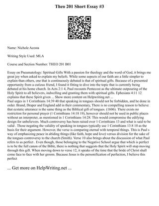 Theo 201 Short Essay #3
Name: Nichole Acosta
Writing Style Used: MLA
Course and Section Number: THEO 201 B01
Essay on Pneumatology: Spiritual Gifts With a passion for theology and the word of God, it brings me
great joy when asked to explain my beliefs. While some aspects of our faith are a little simpler to
explain than others, one that is continuously debated is that of spiritual gifts. Because of a presented
opportunity from a curious friend, I found it fitting to dive into the topic that is currently being
debated at his home church. In Acts 2:1 4, Paul recounts Pentecost as the ultimate outpouring of the
Holy Spirit to all believers, indwelling and granting them with spiritual gifts. Ephesians 4:11 12
explains that these Spirit given ... Show more content on Helpwriting.net ...
Paul urges in 1 Corinthians 14:39 40 that speaking in tongues should not be forbidden, and be done in
order. Brand, Draper and England add in their commentary, There is no compelling reason to believe
that ecstatic utterance is the same thing as the Biblical gift of tongues. (1606). There exists no
restriction for personal prayer (1 Corinthians 14:18 19), however should not be used in public places
without an interpreter, as mentioned in 1 Corinthians 14:28. This would compromise the edifying
design for unbelievers. Much controversy has been raised over 1 Corinthians 13 and what is said to be
valid . Those negating the validity of speaking in tongues typically use 1 Corinthians 13:8 10 as the
basis for their argument. However, the verse is comparing eternal with temporal things. This is Paul s
way of emphasizing peace in abiding things (like faith, hope and love) versus division for the sake of
the tongues controversy to the church (Smith). Verse 10 also brings about the discussion of what Paul
refers to as perfect . Even though, those belonging to the Negative School argue that which is perfect
is to be the full canon of the Bible, there is nothing that suggests that the Holy Spirit will stop moving
through this gift. When moving down to verse 12, it speaks of the time that the bride of Christ shall
come face to face with her groom. Because Jesus is the personification of perfection, I believe this
perfect
... Get more on HelpWriting.net ...
 