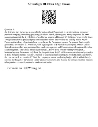 Advantages Of Clean Edge Razors
Question 1:
As first let s start by having a general information about Paramount, it s a international consumer
products company, containing grooming divisions, health, cleaning and beauty segments. in 2009
paramount reached the $ 13 Billion of worldwide sales in addition of $ 7 Billion of gross profit. Since
1962 paramount was producing the non disposable razors and became the leading brand. As per
Paramount two lines of products have been shown the Paramount pro and Paramount Avail, which
generated a revenue of $ 170 million, with a gross profit of $ 92 million during the 2009 in United
States Paramount Pro was positioned in a moderate segment, and Paramount Avail was considered as
a value segment. The United States razor market ... Show more content on Helpwriting.net ...
however because Paramount only have the budget totaled $ 48.3 million on advertising and promotion
in 2010 it means Randall require 42 million to use mainstream strategy to promote clean edge razors,
the expenses will account for 87 % of the company s annual marketing budget which will definitely
squeeze the budget of paramount s other cash cow products, and it cause the serious potential risks on
other product s competitiveness in moderate and value
... Get more on HelpWriting.net ...
 