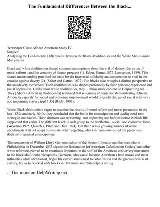 The Fundamental Diffferences Between the Black...
Termpaper Class: African American Study IV
Subject:
Analyzing the Fundamental Differences Between the Black Abolitionists and the White Abolitionists
Movements
Black and white abolitionists shared common assumptions about the evil of slavery, the virtue of
moral reform , and the certainty of human progress (1). Schor, Garnet,1877, Lanngston, 1989). This
shared understanding provided the basic for the interracial solidarity and cooperation so vital in the
crusade against slavery (2). (Schor and Garnet, 1877). But blacks also brought a distinct perspective to
the antislavery movement. Their abolitionism was shaped profoundly by their personal experience and
racial oppression. Unlike most white abolitionists, they ... Show more content on Helpwriting.net ...
They [African American abolitionists] reckoned that remaining at home and demonstrating African
American capacity for social and economic improvement would discredit charges of racial inferiority
and undermine slavery (pp15 35) (Riply, 1993).
When Black abolitionists began to examine the results of moral reform and moral persuasion in the
late 1830s and early 1840s, they concluded that the battle for emancipation and quality need new
strategies and tactics. Their situation was worsening , not improving and hard evidence in black life
supportted that claim. The different level of such group to the intellectual, social, and economic force
(Woodson,1925, Quaarles, 1969, and Dick 1974). But there was a growing number of white
abolitionists will not adopt immediate belief, rejecting what Garrison now called the pernicious
doctrine of gradual emancipation.
The conversion of William Lloyd Garrison, editor of the Boston Liberator and the man who in
Philadelphia on December 1833 signed the Declaration [of American Colonization Society] and other
white reformers proved to be enormous important in the shift of the American antislavery movement
to the black abolitionist viewpoints. Garrison, who would become American s best known and most
influential white abolitionist, began his career commented to colonization and the gradual demiss of
slavery, but as he worked with blacks in Baltimore and Philadelphia during
... Get more on HelpWriting.net ...
 