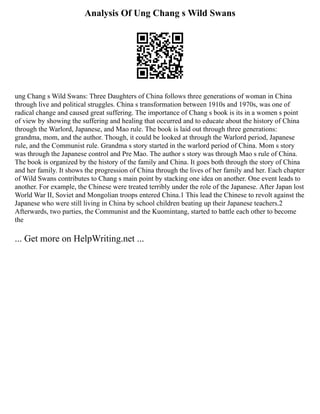 Analysis Of Ung Chang s Wild Swans
ung Chang s Wild Swans: Three Daughters of China follows three generations of woman in China
through live and political struggles. China s transformation between 1910s and 1970s, was one of
radical change and caused great suffering. The importance of Chang s book is its in a women s point
of view by showing the suffering and healing that occurred and to educate about the history of China
through the Warlord, Japanese, and Mao rule. The book is laid out through three generations:
grandma, mom, and the author. Though, it could be looked at through the Warlord period, Japanese
rule, and the Communist rule. Grandma s story started in the warlord period of China. Mom s story
was through the Japanese control and Pre Mao. The author s story was through Mao s rule of China.
The book is organized by the history of the family and China. It goes both through the story of China
and her family. It shows the progression of China through the lives of her family and her. Each chapter
of Wild Swans contributes to Chang s main point by stacking one idea on another. One event leads to
another. For example, the Chinese were treated terribly under the role of the Japanese. After Japan lost
World War II, Soviet and Mongolian troops entered China.1 This lead the Chinese to revolt against the
Japanese who were still living in China by school children beating up their Japanese teachers.2
Afterwards, two parties, the Communist and the Kuomintang, started to battle each other to become
the
... Get more on HelpWriting.net ...
 