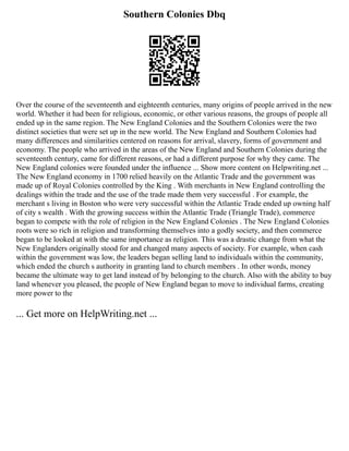 Southern Colonies Dbq
Over the course of the seventeenth and eighteenth centuries, many origins of people arrived in the new
world. Whether it had been for religious, economic, or other various reasons, the groups of people all
ended up in the same region. The New England Colonies and the Southern Colonies were the two
distinct societies that were set up in the new world. The New England and Southern Colonies had
many differences and similarities centered on reasons for arrival, slavery, forms of government and
economy. The people who arrived in the areas of the New England and Southern Colonies during the
seventeenth century, came for different reasons, or had a different purpose for why they came. The
New England colonies were founded under the influence ... Show more content on Helpwriting.net ...
The New England economy in 1700 relied heavily on the Atlantic Trade and the government was
made up of Royal Colonies controlled by the King . With merchants in New England controlling the
dealings within the trade and the use of the trade made them very successful . For example, the
merchant s living in Boston who were very successful within the Atlantic Trade ended up owning half
of city s wealth . With the growing success within the Atlantic Trade (Triangle Trade), commerce
began to compete with the role of religion in the New England Colonies . The New England Colonies
roots were so rich in religion and transforming themselves into a godly society, and then commerce
began to be looked at with the same importance as religion. This was a drastic change from what the
New Englanders originally stood for and changed many aspects of society. For example, when cash
within the government was low, the leaders began selling land to individuals within the community,
which ended the church s authority in granting land to church members . In other words, money
became the ultimate way to get land instead of by belonging to the church. Also with the ability to buy
land whenever you pleased, the people of New England began to move to individual farms, creating
more power to the
... Get more on HelpWriting.net ...
 