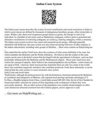 Indian Caste System
The Indian caste system describes the system of social stratification and social restrictions in India in
which social classes are defined by thousands of endogamous hereditary groups, often termed jātis or
castes. Within a jāti, there exist exogamous groups known as gotras, the lineage or clan of an
individual. In a handful of sub castes such as Shakadvipi, endogamy within a gotra is permitted and
alternative mechanisms of restricting endogamy are used (e.g. banning endogamy within a surname).
The Indian caste system involves four castes and outcasted social groups. Although generally
identified with Hinduism, the caste system was also observed among followers of other religions in
the Indian subcontinent, including some groups of Muslims ... Show more content on Helpwriting.net
...
Hart stated that the earliest Tamil texts show the existence of what seems definitely to be caste, but
which antedates the Brahmins and the Hindu orthodoxy . He believes that the origins of the caste
system can be seen in the belief system that developed with the agricultural civilization , and was later
profoundly influenced by the Brahmins and the Brahmanical religion . These early Tamil texts also
outline the concept of equality. Saint Valluvar has stated pirapokkum ella uyirkkum , which means all
are equal at birth . Likewise, Saint Auvaiyaar has stated that there are only two castes in the world:
those who contribute negatively and those who contribute positively. From these statements, it can be
inferred that the caste system is a socio economic class system.
[edit] Caste and social status
Traditionally, although the political power lay with the Kshatriyas, historians portrayed the Brahmins
as custodians and interpreters of Dharma, who enjoyed much prestige and many advantages.[17]
Fa Hien, a Buddhist pilgrim from China, visited India around 400 AD. Only the lot of the Chandals he
found unenviable; outcastes by reason of their degrading work as disposers of dead, they were
universally shunned... But no other section of the population were notably disadvantaged, no other
caste distinctions attracted comment from the Chinese pilgrim, and no oppressive caste
... Get more on HelpWriting.net ...
 