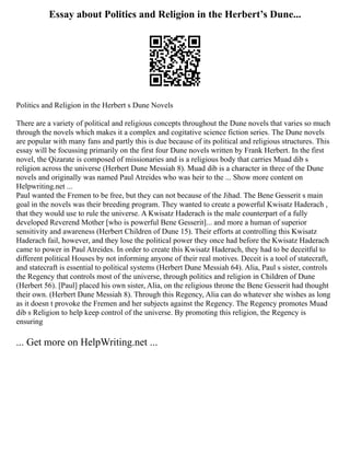 Essay about Politics and Religion in the Herbert’s Dune...
Politics and Religion in the Herbert s Dune Novels
There are a variety of political and religious concepts throughout the Dune novels that varies so much
through the novels which makes it a complex and cogitative science fiction series. The Dune novels
are popular with many fans and partly this is due because of its political and religious structures. This
essay will be focussing primarily on the first four Dune novels written by Frank Herbert. In the first
novel, the Qizarate is composed of missionaries and is a religious body that carries Muad dib s
religion across the universe (Herbert Dune Messiah 8). Muad dib is a character in three of the Dune
novels and originally was named Paul Atreides who was heir to the ... Show more content on
Helpwriting.net ...
Paul wanted the Fremen to be free, but they can not because of the Jihad. The Bene Gesserit s main
goal in the novels was their breeding program. They wanted to create a powerful Kwisatz Haderach ,
that they would use to rule the universe. A Kwisatz Haderach is the male counterpart of a fully
developed Reverend Mother [who is powerful Bene Gesserit]... and more a human of superior
sensitivity and awareness (Herbert Children of Dune 15). Their efforts at controlling this Kwisatz
Haderach fail, however, and they lose the political power they once had before the Kwisatz Haderach
came to power in Paul Atreides. In order to create this Kwisatz Haderach, they had to be deceitful to
different political Houses by not informing anyone of their real motives. Deceit is a tool of statecraft,
and statecraft is essential to political systems (Herbert Dune Messiah 64). Alia, Paul s sister, controls
the Regency that controls most of the universe, through politics and religion in Children of Dune
(Herbert 56). [Paul] placed his own sister, Alia, on the religious throne the Bene Gesserit had thought
their own. (Herbert Dune Messiah 8). Through this Regency, Alia can do whatever she wishes as long
as it doesn t provoke the Fremen and her subjects against the Regency. The Regency promotes Muad
dib s Religion to help keep control of the universe. By promoting this religion, the Regency is
ensuring
... Get more on HelpWriting.net ...
 