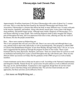 Fibromyalgia And Chronic Pain
Approximately 10 million Americans (2 4%) have Fibromyalgia with a ratio of about 8 to 2, women
over men. This is a ratio that has been found by the National Fibromyalgia and Chronic Pain
Association. Fibromyalgia is a disease that affects the body in many different ways. It comes with pain
in the muscles, ligaments, and tendons. Along with chronic muscle pain, it also comes with fatigue,
sleep problems, and painful trigger points. Although many doubt a diagnosis of Fibromyalgia, it is a
real disease affecting so many people. This confusing diagnosis leads to daily struggles like fatigue,
pain all throughout the body, and even depression from time to time, affecting not only the victim of
the disease, but also the people around them.
How ... Show more content on Helpwriting.net ...
This is not a program that will cure you in the end. There is no cure to this and although there is no
cure, patients learn to deal with it physically as well as psychologically. This program is called CPRP
or Chronic Pain Rehabilitation Program. It runs from Monday through Friday from 7:30 a.m. to 5 p.m.
and is suggested that the patient go through the program for three to four weeks. There is pain
treatment done by many physicians, therapists, and nurses. There are certain times for exercise as well
as meditation and learning how to pace yourself throughout the day with chronic pain. There are also
aftercare follow up sessions on Fridays that the graduates of the CPRP can go to as well as family
members.
Certain treatments can be done to help ease he pain as well. According to the National Complementary
and Integrative Health, Vitamin D may be a good source for pain reducer as well as different activities
like yoga, tai chi, and biofeedback. Acupuncture is also suggested, though these do not have hard
evidence to prove that these things most definitely help. The activities listed normally are safe
approaches, but these activities can be difficult at first to
... Get more on HelpWriting.net ...
 