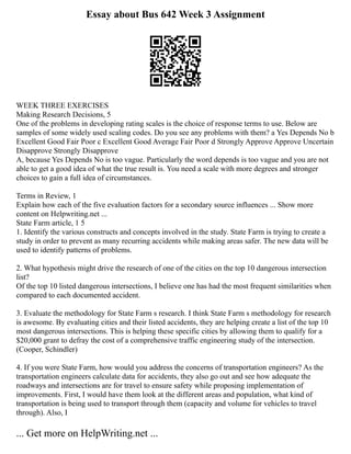 Essay about Bus 642 Week 3 Assignment
WEEK THREE EXERCISES
Making Research Decisions, 5
One of the problems in developing rating scales is the choice of response terms to use. Below are
samples of some widely used scaling codes. Do you see any problems with them? a Yes Depends No b
Excellent Good Fair Poor c Excellent Good Average Fair Poor d Strongly Approve Approve Uncertain
Disapprove Strongly Disapprove
A, because Yes Depends No is too vague. Particularly the word depends is too vague and you are not
able to get a good idea of what the true result is. You need a scale with more degrees and stronger
choices to gain a full idea of circumstances.
Terms in Review, 1
Explain how each of the five evaluation factors for a secondary source influences ... Show more
content on Helpwriting.net ...
State Farm article, 1 5
1. Identify the various constructs and concepts involved in the study. State Farm is trying to create a
study in order to prevent as many recurring accidents while making areas safer. The new data will be
used to identify patterns of problems.
2. What hypothesis might drive the research of one of the cities on the top 10 dangerous intersection
list?
Of the top 10 listed dangerous intersections, I believe one has had the most frequent similarities when
compared to each documented accident.
3. Evaluate the methodology for State Farm s research. I think State Farm s methodology for research
is awesome. By evaluating cities and their listed accidents, they are helping create a list of the top 10
most dangerous intersections. This is helping these specific cities by allowing them to qualify for a
$20,000 grant to defray the cost of a comprehensive traffic engineering study of the intersection.
(Cooper, Schindler)
4. If you were State Farm, how would you address the concerns of transportation engineers? As the
transportation engineers calculate data for accidents, they also go out and see how adequate the
roadways and intersections are for travel to ensure safety while proposing implementation of
improvements. First, I would have them look at the different areas and population, what kind of
transportation is being used to transport through them (capacity and volume for vehicles to travel
through). Also, I
... Get more on HelpWriting.net ...
 