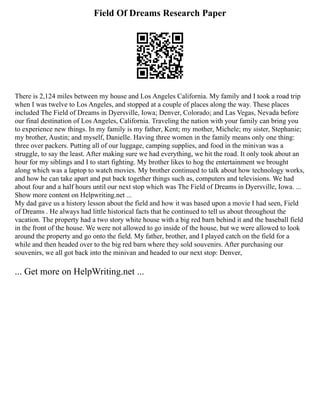 Field Of Dreams Research Paper
There is 2,124 miles between my house and Los Angeles California. My family and I took a road trip
when I was twelve to Los Angeles, and stopped at a couple of places along the way. These places
included The Field of Dreams in Dyersville, Iowa; Denver, Colorado; and Las Vegas, Nevada before
our final destination of Los Angeles, California. Traveling the nation with your family can bring you
to experience new things. In my family is my father, Kent; my mother, Michele; my sister, Stephanie;
my brother, Austin; and myself, Danielle. Having three women in the family means only one thing:
three over packers. Putting all of our luggage, camping supplies, and food in the minivan was a
struggle, to say the least. After making sure we had everything, we hit the road. It only took about an
hour for my siblings and I to start fighting. My brother likes to hog the entertainment we brought
along which was a laptop to watch movies. My brother continued to talk about how technology works,
and how he can take apart and put back together things such as, computers and televisions. We had
about four and a half hours until our next stop which was The Field of Dreams in Dyersville, Iowa. ...
Show more content on Helpwriting.net ...
My dad gave us a history lesson about the field and how it was based upon a movie I had seen, Field
of Dreams . He always had little historical facts that he continued to tell us about throughout the
vacation. The property had a two story white house with a big red barn behind it and the baseball field
in the front of the house. We were not allowed to go inside of the house, but we were allowed to look
around the property and go onto the field. My father, brother, and I played catch on the field for a
while and then headed over to the big red barn where they sold souvenirs. After purchasing our
souvenirs, we all got back into the minivan and headed to our next stop: Denver,
... Get more on HelpWriting.net ...
 