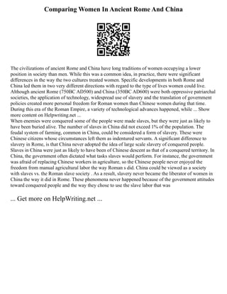 Comparing Women In Ancient Rome And China
The civilizations of ancient Rome and China have long traditions of women occupying a lower
position in society than men. While this was a common idea, in practice, there were significant
differences in the way the two cultures treated women. Specific developments in both Rome and
China led them in two very different directions with regard to the type of lives women could live.
Although ancient Rome (750BC AD500) and China (350BC AD600) were both oppressive patriarchal
societies, the application of technology, widespread use of slavery and the translation of government
policies created more personal freedom for Roman women than Chinese women during that time.
During this era of the Roman Empire, a variety of technological advances happened, while ... Show
more content on Helpwriting.net ...
When enemies were conquered some of the people were made slaves, but they were just as likely to
have been buried alive. The number of slaves in China did not exceed 1% of the population. The
feudal system of farming, common in China, could be considered a form of slavery. These were
Chinese citizens whose circumstances left them as indentured servants. A significant difference to
slavery in Rome, is that China never adopted the idea of large scale slavery of conquered people.
Slaves in China were just as likely to have been of Chinese descent as that of a conquered territory. In
China, the government often dictated what tasks slaves would perform. For instance, the government
was afraid of replacing Chinese workers in agriculture, so the Chinese people never enjoyed the
freedom from manual agricultural labor the way Roman s did. China could be viewed as a society
with slaves vs. the Roman slave society . As a result, slavery never became the liberator of women in
China the way it did in Rome. These phenomena never happened because of the government attitudes
toward conquered people and the way they chose to use the slave labor that was
... Get more on HelpWriting.net ...
 