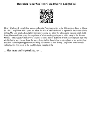 Research Paper On Henry Wadsworth Longfellow
Henry Wadsworth Longfellow was an influential American writer in the 19th century. Born in Maine
in 1807, Longfellow was 5 years old when the War of 1812 occurred. In a poem he wrote much later
in life, My Lost Youth , Longfellow recounts begging his father for a toy drum. Being a small child,
Longfellow could not grasp the magnitude of what was happening mere miles away in the Atlantic
Ocean. The Longfellow family was so close to some battles that both British and American men who
died in battle were buried down the street. Later in life, Longfellow contemplated in his writing how
much of a blessing the opportunity of being alive meant to him. Henry Longfellow anonymously
submitted his first poem in the local Portland Gazette at the
... Get more on HelpWriting.net ...
 