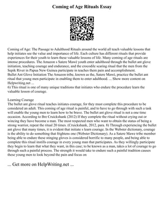 Coming of Age Rituals Essay
Coming of Age: The Passage to Adulthood Rituals around the world all teach valuable lessons that
help initiates see the value and importance of life. Each culture has different rituals that provide
experiences for their youth to learn these valuable lessons of life. Many coming of age rituals are
intense procedures. The Amazon s Satere Mawé youth enter adulthood through the bullet ant glove
initiation, teaching courage and endurance, and the crocodile scaring ritual that the men from the
Sepik River in Papua New Guinea participate in teaches them pain and accomplishment.
Bullet Ant Glove Initiation The Amazon tribe, known as the, Satere Mawé, practice the bullet ant
ritual that young men participate in enabling them to enter adulthood. ... Show more content on
Helpwriting.net ...
6) This ritual is one of many unique traditions that initiates who endure the procedure learn the
valuable lesson of courage.
Learning Courage
The bullet ant glove ritual teaches initiates courage, for they must complete this procedure to be
considered an adult. This coming of age ritual is painful, and to have to go through with such a task
will enable the young men to learn how to be brave. The bullet ant glove ritual is not a one time
occasion. According to Bre Cruickshank (2012) If they complete the ritual without crying out or
wincing they have become a man. The most respected men who want to obtain the status of being a
strong warrior, repeat the ritual 20 times. (Cruickshank, 2012, para. 8) Through experiencing the bullet
ant glove that many times, it is evident that initiate s learn courage. In the Webster dictionary, courage
is the ability to do something that frightens one (Webster Dictionary). As a Satere Mawe tribe member
being able to endure these stinging gloves is considered horrific to many people, and being able to
complete this ritual instills courage in every young man that participates. As they willingly participate
they begin to learn that what they want, in this case; to be known as a man, takes a lot of courage to go
through such a painful process. The strength it would take to endure such a painful tradition causes
these young men to look beyond the pain and focus on
... Get more on HelpWriting.net ...
 