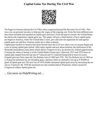 Capital Gains Tax During The Civil War
Tax began in America during the Civil War when congressed passed the Revenue Act of 1861. This
was a tax on personal incomes to help pay the wages of the ongoing war. From this time different acts
have been included and repealed on capital gain and taxes. From the past to current, the United States
has shown the importance capital gains tax. This paper will give a brief history of how capital gains
tax began in America, where the United State is now, pros and cons for arguments for and against
capital gains tax and how America stacks up to other countries.
Capital gain taxation in America has been around since the Civil war when a tax on income began and
a rise in taxing capital gain started. After many repeals and acts about taxation, the ratification of the
Sixteenth Amendment came about which allows Congress to levy an income tax without apportioning
it among the states or basing it on the United States Census (gov.) Between 1913 and 1922 taxes on
capital gain ranged from the top rate of 7 percent and 12.5 percent being held at least two years.
(Capital gain tax) Next came the Tax Reform Acts of 1969 and 1976. The Tax Reform Act of 1969 set
a 10 percent minimum tax not including gains, and put a limit on alternative tax up to $ 50,000 of
gains. (Capital gain tax) The next Act of 1976 further increased capital gain taxes by increasing the tax
rate to 15 percent. By 1978 the maximum tax rate reached almost 50 percent, which caused for
Congress to reduce capital gains tax
... Get more on HelpWriting.net ...
 