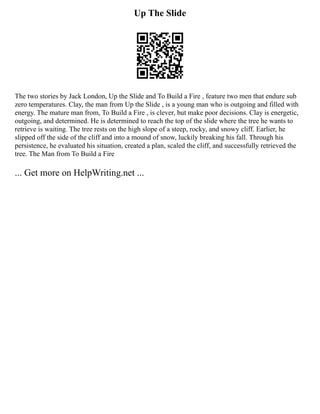 Up The Slide
The two stories by Jack London, Up the Slide and To Build a Fire , feature two men that endure sub
zero temperatures. Clay, the man from Up the Slide , is a young man who is outgoing and filled with
energy. The mature man from, To Build a Fire , is clever, but make poor decisions. Clay is energetic,
outgoing, and determined. He is determined to reach the top of the slide where the tree he wants to
retrieve is waiting. The tree rests on the high slope of a steep, rocky, and snowy cliff. Earlier, he
slipped off the side of the cliff and into a mound of snow, luckily breaking his fall. Through his
persistence, he evaluated his situation, created a plan, scaled the cliff, and successfully retrieved the
tree. The Man from To Build a Fire
... Get more on HelpWriting.net ...
 