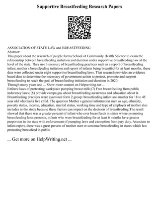 Supportive Breastfeeding Research Papers
ASSOCIATION OF STATE LAW and BREASTFEEDING
Abstract:
This paper about the research of people forms School of Community Health Science to exam the
relationship between breastfeeding initiation and duration under supportive breastfeeding law at the
level of the state. They use 3 measure of breastfeeding practices such as a report of breastfeeding
infant, mother s breastfeeding initiation and report of infants being breastfed for at least months, these
data were collected under eight supportive breastfeeding laws. That research provides an evidence
based date to determine the necessary of government action to protect, promote and support
breastfeeding to reach the goal of breastfeeding initiation and duration in 2020.
Through many years and ... Show more content on Helpwriting.net ...
Enforce laws of protecting workplace pumping breast milk;(7) Free breastfeeding from public
indecency laws; (8) provide campaigns about breastfeeding awareness and education about it.
Breastfeeding practices were examined form 2 group: breastfeeding infant and mother for 18 to 45
year old who had a live child. The question Mother s general information such as age, ethnicity,
poverty status, income, education, marital status, working time and type of employer of mother also
includes in the study because these factors can impact on the decision of breastfeeding.The result
showed that there was a greater percent of infant who ever breastfeeds in states where promoting
breastfeeding laws presents, infants who were breastfeeding for at least 6 months have greater
proportion in the state with enforcement of pumping laws and exemption from jury duty. Associate to
infant report, there was a great percent of mother start or continue breastfeeding in states which law
protecting breastfeed in public
... Get more on HelpWriting.net ...
 