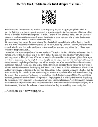 Effective Use Of Metatheatre In Shakespeare s Hamlet
Metatheatre is a theatrical device that has been frequently applied to by playwrights in order to
provide their works with a greater richness and in a sense, complexity. One example of the use of this
device is found in William Shakespeare´s Hamlet. The use of this resource served him not only as a
weapon to teach the audience a moral lesson, but thanks to it, he was also able to raise fundamental
questions about the nature of life and the human being.
We cannot deny that one of the main plots of the play is built around theatre within theatre. Hamlet
uses it in order to demonstrate the culpability of his uncle, the king Claudius. Besides, there are other
examples in the play that make us think as if were watching a theatre play within the ... Show more
content on Helpwriting.net ...
Hamlet is a character that performs his own madness. Therefore, the fact of finding a character that is
playing a role within his major role in the play, makes the audience lose reliability of what we are
watching inside it. Thus, the idea of theatre as a device that would serve the playwright to show a part
of reality is questioned by the English writer. People can no longer trust in what they are watching, for
some characters might be performing a role within a major role. Characters in Hamlet become more
like human beings, become real, and as real people they might act accordingly with what they want to
achieve and would not doubt in changing their behaviour in order to do that. This is what Hamlet does
and there are several instances in the play that demonstrate it. For example he says to Claudius that the
performance by the comedic actors is something he must to worry about when he knows that the play
did actually had a function. Furthermore when talking with Polonius we are told that Though this be
madness, yet there is method in t (Shakespeare 47) implying that it is actually reason what is guiding
the protagonist. Therefore, there is theatrical awareness in some characters. Also, the security cameras
used in the film adaptation served as a way to remind us that what we were watching is was play. As if
it was necessary to make the audience remember that what they are watching is not reality, but
... Get more on HelpWriting.net ...
 