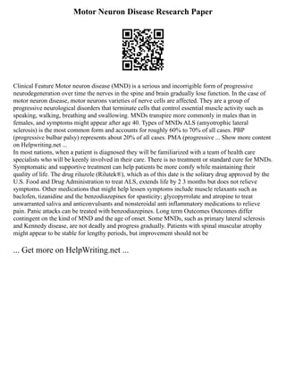 Motor Neuron Disease Research Paper
Clinical Feature Motor neuron disease (MND) is a serious and incorrigible form of progressive
neurodegeneration over time the nerves in the spine and brain gradually lose function. In the case of
motor neuron disease, motor neurons varieties of nerve cells are affected. They are a group of
progressive neurological disorders that terminate cells that control essential muscle activity such as
speaking, walking, breathing and swallowing. MNDs transpire more commonly in males than in
females, and symptoms might appear after age 40. Types of MNDs ALS (amyotrophic lateral
sclerosis) is the most common form and accounts for roughly 60% to 70% of all cases. PBP
(progressive bulbar palsy) represents about 20% of all cases. PMA (progressive ... Show more content
on Helpwriting.net ...
In most nations, when a patient is diagnosed they will be familiarized with a team of health care
specialists who will be keenly involved in their care. There is no treatment or standard cure for MNDs.
Symptomatic and supportive treatment can help patients be more comfy while maintaining their
quality of life. The drug riluzole (Rilutek®), which as of this date is the solitary drug approved by the
U.S. Food and Drug Administration to treat ALS, extends life by 2 3 months but does not relieve
symptoms. Other medications that might help lessen symptoms include muscle relaxants such as
baclofen, tizanidine and the benzodiazepines for spasticity; glycopyrrolate and atropine to treat
unwarranted saliva and anticonvulsants and nonsteroidal anti inflammatory medications to relieve
pain. Panic attacks can be treated with benzodiazepines. Long term Outcomes Outcomes differ
contingent on the kind of MND and the age of onset. Some MNDs, such as primary lateral sclerosis
and Kennedy disease, are not deadly and progress gradually. Patients with spinal muscular atrophy
might appear to be stable for lengthy periods, but improvement should not be
... Get more on HelpWriting.net ...
 