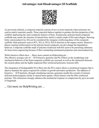 Advantages And Disadvantages Of Scaffolds
As previously defined, a composite material consists of two or more materials where polymers are
used as matrix materials usually. These materials behave together to produce the best properties of the
scaffold, duplicating the same composite features of bone. In particular, polymer based composite
scaffolds may mimic the structure of natural bone which is mainly made of HA and collagen. Showing
better osteoconductivity, HA can be considered the inorganic reinforcing phase of the composite
scaffold, while polymers such as PCL, PLLA, PGA, PLGA function as the organic matrix. Bioactive
phases creating reinforcement in the polymer based composite can also change the degradation
behavior. Composite scaffolds made of polymer reinforced with HA seem to be promising substrates
for bone tissue engineering because of their outstanding mechanical properties and osteoconductivity.
While intensive efforts have ... Show more content on Helpwriting.net ...
The effective synergic role of  TCP bioactive particles and PLA fibers on the morphology and
mechanical behavior of the final composite scaffold was assessed, as well as the interaction between
the ceramic phase and the highly organized fiber reinforced polymeric structure (60).
The integration of biodegradable PLA fibers into the PCL matrix allows a mechanical response that is
ideal to maintain the spaces required for cellular in growth and matrix production. The addition of
bioactive  TCP particles, through a hardening reaction, generates needle like crystals of calcium
deficient hydroxyapatite similar to natural bone apatite, which interact with the fiber reinforced
polymer. This interaction strongly enhances the mechanical response in compression by up to an order
of magnitude
... Get more on HelpWriting.net ...
 