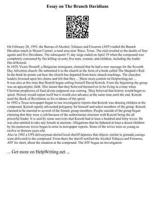 Essay on The Branch Davidians
On February 28, 1993, the Bureau of Alcohol, Tobacco and Firearms (ATF) raided the Branch
Davidian ranch in Mount Carmel, a rural area near Waco, Texas. The raid resulted in the deaths of four
agents and five Davidians. The subsequent 51 day siege ended on April 19 when the compound was
completely consumed by fire killing seventy five men, women, and children, including the leader
David Koresh.
In 1929, Victor Houteff, a Bulgarian immigrant, claimed that he had a new message for the Seventh
Day Adventist church. He submitted it to the church in the form of a book called The Shepard s Rod .
In the book he points out how the church has departed from basic church teachings. The churches
leaders frowned upon his claims and felt that they ... Show more content on Helpwriting.net ...
It was also at this time that Howell began calling himself David Koresh. From the beginning the group
was an apocalyptic faith. This meant that they believed themselves to be living in a time when
Christian prophesies of final divine judgment was coming. They believed that history would begin to
spiral. History would repeat itself but it would also advance at the same time until the end. Koresh
used the Book of Revelation as his evidence of the spiral.
In 1992 a Texas newspaper began to run investigative reports that Koresh was abusing children at the
compound. Koresh openly advocated polygamy for himself and select members of the group. Koresh
claimed to be married to several of the female group members. People outside of the group began
claiming that they were a cult because of the authoritarian structure with Koresh being the all
powerful leader. It is said by some survivors that Koresh had at least a hundred and forty wives. He
was also entitled to take any female at anytime. Allegations that he fathered at least a dozen children
by his numerous wives began to arise in newspaper reports. Some of the wives were as young as
twelve or thirteen years old.
Also in 1992 a UPS deliveryman alerted local sheriff deputies that objects similar to grenade casings
were delivered to the compound. From there the sheriff notified the Alcohol Tobacco and Firearms,
ATF for short, about the situation at the compound. The ATF began an investigation
... Get more on HelpWriting.net ...
 