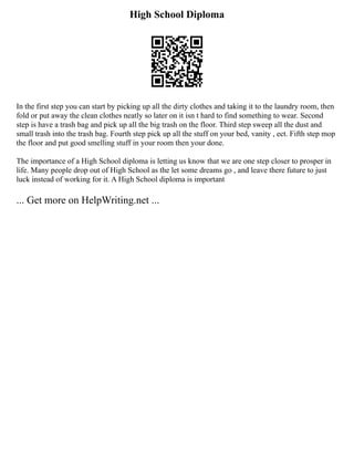 High School Diploma
In the first step you can start by picking up all the dirty clothes and taking it to the laundry room, then
fold or put away the clean clothes neatly so later on it isn t hard to find something to wear. Second
step is have a trash bag and pick up all the big trash on the floor. Third step sweep all the dust and
small trash into the trash bag. Fourth step pick up all the stuff on your bed, vanity , ect. Fifth step mop
the floor and put good smelling stuff in your room then your done.
The importance of a High School diploma is letting us know that we are one step closer to prosper in
life. Many people drop out of High School as the let some dreams go , and leave there future to just
luck instead of working for it. A High School diploma is important
... Get more on HelpWriting.net ...
 