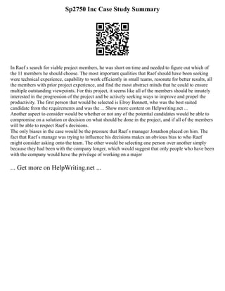 Sp2750 Inc Case Study Summary
In Raef s search for viable project members, he was short on time and needed to figure out which of
the 11 members he should choose. The most important qualities that Raef should have been seeking
were technical experience, capability to work efficiently in small teams, resonate for better results, all
the members with prior project experience, and find the most abstract minds that he could to ensure
multiple outstanding viewpoints. For this project, it seems like all of the members should be innately
interested in the progression of the project and be actively seeking ways to improve and propel the
productivity. The first person that would be selected is Elroy Bennett, who was the best suited
candidate from the requirements and was the ... Show more content on Helpwriting.net ...
Another aspect to consider would be whether or not any of the potential candidates would be able to
compromise on a solution or decision on what should be done in the project, and if all of the members
will be able to respect Raef s decisions.
The only biases in the case would be the pressure that Raef s manager Jonathon placed on him. The
fact that Raef s manage was trying to influence his decisions makes an obvious bias to who Raef
might consider asking onto the team. The other would be selecting one person over another simply
because they had been with the company longer, which would suggest that only people who have been
with the company would have the privilege of working on a major
... Get more on HelpWriting.net ...
 